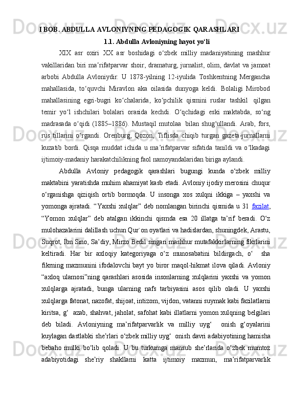 I  BOB .   ABDULLA   AVLONIYNING   PEDAGOGIK   QARASHLARI
1.1.  Abdulla   Avloniyning   hayot   yo‘li
XIX asr   oxiri   XX   asr   boshidagi   o zbekʻ   milliy   madaniyatining   mashhur
vakillaridan  biri  ma rifatparvar  shoir, dramaturg, jurnalist,  olim, davlat  va  jamoat	
ʼ
arbobi   Abdulla   Avloniydir.   U   1878-yilning   12-iyulida   Toshkentning   Mergancha
mahallasida,   to quvchi   Miravlon   aka   oilasida   dunyoga   keldi.   Bolaligi   Mirobod	
ʻ
mahallasining   egri-bugri   ko chalarida,	
ʻ   ko pchilik	ʻ   qismini   ruslar   tashkil   qilgan
temir   yo l	
ʻ   ishchilari   bolalari   orasida   kechdi.   O qchidagi	ʻ   eski   maktabda,   so ng	ʻ
madrasada   o qidi   (1885–1886).   Mustaqil   mutolaa	
ʻ   bilan   shug ullandi.   Arab,   fors,	ʻ
rus   tillarini   o rgandi.   Orenburg,   Qozon,   Tiflisda   chiqib   turgan   gazeta-jurnallarni	
ʻ
kuzatib   bordi.   Qisqa   muddat   ichida   u   ma rifatparvar   sifatida   tanildi   va   o lkadagi	
ʼ ʻ
ijtimoiy-madaniy   harakatchilikning faol namoyandalaridan   biriga   aylandi.
Abdulla   Avloniy   pedagogik   qarashlari   bugungi   kunda   o‘zbek   milliy
maktabini yaratishda muhim ahamiyat kasb etadi. Avloniy ijodiy merosini chuqur
o‘rganishga   qiziqish   ortib   bormoqda.   U   insonga   xos   xulqni   ikkiga   –   yaxshi   va
yomonga ajratadi. “Yaxshi  xulqlar” deb nomlangan birinchi  qismida u 31   fazilat ,
“Yomon   xulqlar”   deb   atalgan   ikkinchi   qismda   esa   20   illatga   ta’rif   beradi.   O‘z
mulohazalarini dalillash uchun Qur`on oyatlari va hadislardan, shuningdek, Arastu,
Suqrot, Ibn Sino, Sa’diy, Mirzo Bedil singari mashhur mutafakkirlarning fikrlarini
keltiradi.   Har   bir   axloqiy   kategoriyaga   o‘z   munosabatini   bildirgach,   o‘     sha
fikrning   mazmunini ifodalovchi bayt  yo biror maqol-hikmat ilova qiladi. Avloniy
“axloq   ulamosi”ning   qarashlari   asosida   insonlarning   xulqlarini   yaxshi   va   yomon
xulqlarga   ajratadi,   bunga   ularning   nafs   tarbiyasini   asos   qilib   oladi.   U   yaxshi
xulqlarga   fatonat, nazofat, shijoat, intizom, vijdon, vatanni suymak kabi fazilatlarni
kiritsa,   g‘    azab, shahvat,  jaholat, safohat  kabi  illatlarni  yomon xulqning belgilari
deb   biladi.   Avloniyning   ma’rifatparvarlik   va   milliy   uyg‘     onish   g‘oyalarini
kuylagan dastlabki   she’rlari o‘zbek milliy uyg‘  onish davri adabiyotining hamisha
bebaho   mulki   bo‘lib   qoladi.   U   bu   turkumga   mansub   she’rlarida   o‘zbek   mumtoz
adabiyotidagi   she’riy   shakllarni   katta   ijtimoiy   mazmun,   ma’rifatparvarlik 