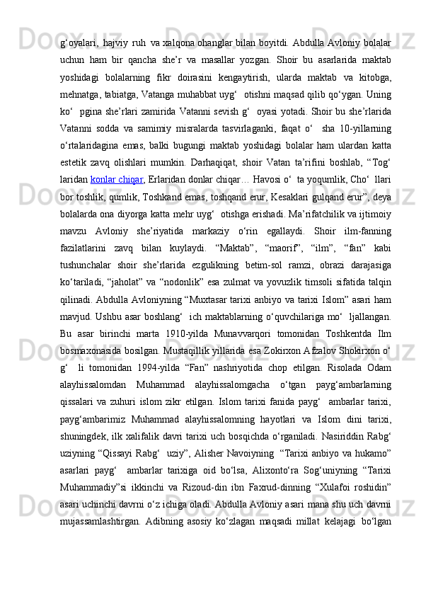 g‘oyalari,   hajviy   ruh   va xalqona ohanglar bilan boyitdi. Abdulla Avloniy bolalar
uchun   ham   bir   qancha   she’r   va   masallar   yozgan.   Shoir   bu   asarlarida   maktab
yoshidagi   bolalarning   fikr   doirasini   kengaytirish,   ularda   maktab   va   kitobga,
mehnatga,   tabiatga,   Vatanga   muhabbat uyg‘   otishni maqsad qilib qo‘ygan. Uning
ko‘   pgina she’rlari zamirida   Vatanni sevish g‘   oyasi yotadi. Shoir bu she’rlarida
Vatanni   sodda   va   samimiy   misralarda   tasvirlaganki,   faqat   o‘     sha   10-yillarning
o‘rtalaridagina   emas,   balki   bugungi   maktab   yoshidagi   bolalar   ham   ulardan   katta
estetik   zavq   olishlari   mumkin.   Darhaqiqat,   shoir   Vatan   ta’rifini   boshlab,   “Tog‘
laridan  konlar chiqar , Erlaridan   donlar chiqar… Havosi o‘  ta yoqumlik, Cho‘  llari
bor toshlik, qumlik, Toshkand   emas, toshqand erur, Kesaklari gulqand erur”, deya
bolalarda ona diyorga katta   mehr uyg‘   otishga erishadi. Ma’rifatchilik va ijtimoiy
mavzu   Avloniy   she’riyatida   markaziy   o‘rin   egallaydi.   Shoir   ilm-fanning
fazilatlarini   zavq   bilan   kuylaydi.   “Maktab”,   “maorif”,   “ilm”,   “fan”   kabi
tushunchalar   shoir   she’rlarida   ezgulikning   betim-sol   ramzi,   obrazi   darajasiga
ko‘tariladi,  “jaholat”  va   “nodonlik”  esa   zulmat   va  yovuzlik  timsoli  sifatida  talqin
qilinadi. Abdulla Avloniyning “Muxtasar  tarixi   anbiyo va tarixi Islom” asari ham
mavjud. Ushbu asar  boshlang‘   ich maktablarning   o‘quvchilariga   mo‘   ljallangan.
Bu   asar   birinchi   marta   1910-yilda   Munavvarqori   tomonidan   Toshkentda   Ilm
bosmaxonasida   bosilgan.   Mustaqillik   yillarida   esa   Zokirxon Afzalov Shokirxon o‘
g‘     li   tomonidan   1994-yilda   “Fan”   nashriyotida   chop   etilgan.   Risolada   Odam
alayhissalomdan   Muhammad   alayhissalomgacha   o‘tgan   payg‘ambarlarning
qissalari   va   zuhuri   islom   zikr   etilgan.   Islom   tarixi   fanida   payg‘     ambarlar   tarixi,
payg‘ambarimiz   Muhammad   alayhissalomning   hayotlari   va   Islom   dini   tarixi,
shuningdek,  ilk  xalifalik  davri  tarixi   uch  bosqichda   o‘rganiladi.   Nasiriddin   Rabg‘
uziyning   “Qissayi   Rabg‘   uziy”,   Alisher   Navoiyning   “Tarixi   anbiyo   va   hukamo”
asarlari   payg‘     ambarlar   tarixiga   oid   bo‘lsa,   Alixonto‘ra   Sog‘uniyning   “Tarixi
Muhammadiy”si   ikkinchi   va   Rizoud-din   ibn   Faxrud-dinning   “Xulafoi   roshidin”
asari uchinchi davrni o‘z ichiga oladi. Abdulla Avloniy asari   mana   shu   uch   davrni
mujassamlashtirgan.   Adibning   asosiy   ko‘zlagan   maqsadi   millat   kelajagi   bo‘lgan 