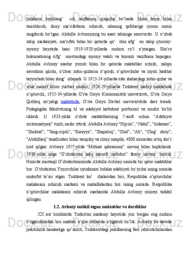 bolalarni   boshlang‘     ich   sinfdanoq   qisqacha   bo‘lsada   Islom   tarixi   bilan
tanishtirish,   diniy   ma’rifatlarni   oshirish,   ularning   qalblariga   iymon   nurini
singdirish   bo‘lgan.   Abdulla   Avloniyning   bu   asari   tahsinga   sazovordir.   U   o‘zbek
xalqi   madaniyati,   ma’rifati   bilan   bir   qatorda   qo‘     shni   afg‘     on   xalqi   ijtimoiy-
siyosiy   hayotidа   ham   1919-1920-yillarda   muhim   ro‘l   o‘ynagan.   Sho‘ro
hukumatining   Afg‘     onistondagi   siyosiy   vakili   va   konsuli   vazifasini   bajargan.
Abdulla   Avloniy   asarlar   yozish   bilan   bir   qatorda   maktablar   ochish,   xalqni
savodxon   qilishi,   o‘zbeк   xotin-qizlarini   o‘qitish,   o‘qituvchilar   va   ziyoli   kadrlar
tayyorlash bilan shug‘  ullanadi. U 1923-24-yillarda eski shahardagi xotin-qizlar va
erlar   maorif   bilim   yurtlari   mudiri,   1924-29-yillarda   Toshkent   harbiy   maktabida
o‘qituvchi,   1925-34-yillarda   O‘rta   Osiyo   Kommunistik   universiteti,   O‘rta   Osiyo
Qishloq   xo‘jaligi   maktabida ,   O‘rta   Osiyo   Davlat   universitetida   dars   beradi.
Pedagogika   fakultetining   til   va   adabiyot   kafedrasi   professori   va   mudiri   bo‘lib
ishladi.   U   1933-yilda   o‘zbek   maktablarining   7-sinfi   uchun   “Adabiyot
xristomatiyasi” tuzib, nashr ettirdi. Abdulla Avloniy “Hijron”, “Nabil”, “Indamas”,
“Shuhrat”,   “Tang-riquli”,   “Surayyo”,   “Shapaloq”,   “Chol”,   “Ab”,   “Chig‘     aboy”,
“Abdulhaq” taxalluslari bilan tanqidiy va ilmiy maqola, 4000 misradan ortiq she’r
ijod   qilgan.   Avloniy   1927-yilda   “Mehnat   qahramoni”   unvoni   bilan   taqdirlandi.
1930-yilda   unga   “O‘zbekiston   xalq   maorifi   zarbdori”   faxriy   unvoni   berildi.
Hozirda mustaqil O‘zbekistonimizda Abdulla Avloniy nomida bir qator maktablar
bor. O‘zbekiston Yozuvchilar uyushmasi bolalar adabiyoti bo‘yicha uning nomida
mukofot   ta’sis   etgan.   Toshkent   ko‘     chalaridan   biri,   Respublika   o‘qituvchilar
malakasini   oshirish   markazi   va   mahallalardan   biri   uning   nomida.   Respublika
o‘qituvchilar   malakasini   oshirish   markazida   Abdulla   Avloniy   muzeyi   tashkil
qilingan.
1.2.   Avloniy   tashkil   etgan   maktablar   va   darsliklar
XX asr   boshlarida   Turkiston   madaniy   hayotida   yuz   bergan   eng   muhim
o zgarishlardan   biri   maktab   o quv   ishlarida   o zgarish   bo ldi.   Avloniy   bu   davrdaʻ ʻ ʻ ʻ
jadidchilik   harakatiga   qo shilib,   Toshkentdagi   jadidlarning   faol   ishtirokchilaridan	
ʻ 