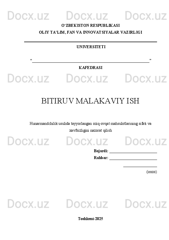 O‘Z BEKISTON RESPUBLIKASI 
OLIY TA’LIM, FAN VA INNOVATSIYALAR VAZIRLIGI
 UNIVERSITETI  
“___________________________________________________________” 
KAFEDRASI
BITIRUV MALAKAVIY ISH
Hunarmandchilik usulida tayyorlangan oziq-ovqat mahsulotlarining sifati va
xavfsizligini nazorat qilish
Bajardi:  ________________________
                  Rahbar:   ________________________
_________________
(imzo)
Toshkent-202 5 