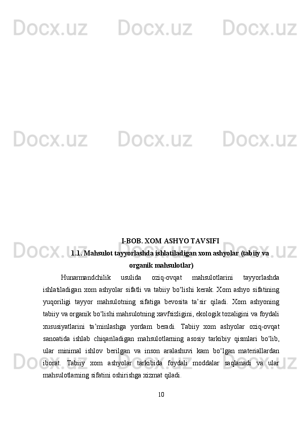 I-BOB. XOM ASHYO TAVSIFI
1.1.   Mahsulot tayyorlashda ishlatiladigan xom ashyolar (tabiiy va
organik mahsulotlar)
Hunarmandchilik   usulida   oziq-ovqat   mahsulotlarini   tayyorlashda
ishlatiladigan   xom   ashyolar   sifatli   va   tabiiy   bo‘lishi   kerak.   Xom   ashyo   sifatining
yuqoriligi   tayyor   mahsulotning   sifatiga   bevosita   ta’sir   qiladi.   Xom   ashyoning
tabiiy va organik bo‘lishi mahsulotning xavfsizligini, ekologik tozaligini va foydali
xususiyatlarini   ta’minlashga   yordam   beradi.   Tabiiy   xom   ashyolar   oziq-ovqat
sanoatida   ishlab   chiqariladigan   mahsulotlarning   asosiy   tarkibiy   qismlari   bo‘lib,
ular   minimal   ishlov   berilgan   va   inson   aralashuvi   kam   bo‘lgan   materiallardan
iborat.   Tabiiy   xom   ashyolar   tarkibida   foydali   moddalar   saqlanadi   va   ular
mahsulotlarning sifatini oshirishga xizmat qiladi.
10 