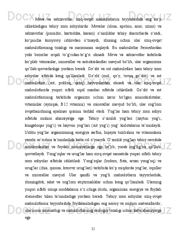 Meva   va   sabzavotlar,   oziq-ovqat   mahsulotlarini   tayyorlashda   eng   ko‘p
ishlatiladigan   tabiiy   xom   ashyolardir.   Mevalar   (olma,   apelsin,   anor,   uzum)   va
sabzavotlar   (pomidor,   kartoshka,   karam)   o‘simliklar   tabiiy   sharoitlarda   o‘sadi,
ko‘pincha   kimyoviy   ishlovdan   o‘tmaydi,   shuning   uchun   ular   oziq-ovqat
mahsulotlarining   tozaligi   va   mazmunini   saqlaydi.   Bu   mahsulotlar   fermerlardan
yoki   bozorlar   orqali   to‘g‘ridan-to‘g‘ri   olinadi.   Meva   va   sabzavotlar   tarkibida
ko‘plab   vitaminlar,   minerallar   va   antioksidantlar   mavjud   bo‘lib,   ular   organizmni
qo‘llab-quvvatlashga   yordam   beradi.   Go‘sht   va   sut   mahsulotlari   ham   tabiiy   xom
ashyolar   sifatida   keng   qo‘llaniladi.   Go‘sht   (mol,   qo‘y,   tovuq   go‘shti)   va   sut
mahsulotlari   (sut,   pishloq,   qatiq)   hayvonlardan   olinadi   va   ular   oziq-ovqat
mahsulotlarida   yuqori   sifatli   oqsil   manbai   sifatida   ishlatiladi.   Go‘sht   va   sut
mahsulotlarining   tarkibida   organizm   uchun   zarur   bo‘lgan   aminokislotalar,
vitaminlar   (ayniqsa,   B12   vitamini)   va   minerallar   mavjud   bo‘lib,   ular   sog‘lom
ovqatlanishning   ajralmas   qismini   tashkil   etadi.   Yog‘lar   ham   tabiiy   xom   ashyo
sifatida   muhim   ahamiyatga   ega.   Tabiiy   o‘simlik   yog‘lari   (zaytun   yog‘i,
kungaboqar   yog‘i)   va   hayvon   yog‘lari   (sut   yog‘i)   yog‘   kislotalarini   ta’minlaydi.
Ushbu   yog‘lar   organizmning   energiya   sarfini,   hujayra   tuzilishini   va   vitaminlarni
yaxshi so‘rishini ta’minlashda katta rol o‘ynaydi. O‘simlik yog‘lari tabiiy ravishda
antioksidantlar   va   foydali   xususiyatlarga   ega   bo‘lib,   yurak   sog‘lig‘ini   qo‘llab-
quvvatlaydi. Yong‘oqlar va urug‘lar ham oziq-ovqat sanoatida yuqori sifatli tabiiy
xom   ashyolar   sifatida   ishlatiladi.   Yong‘oqlar   (bodom,   fista,   arzan   yong‘oq)   va
urug‘lar (chia, quinoa, kenevir urug‘lari) tarkibida ko‘p miqdorda yog‘lar, oqsillar
va   minerallar   mavjud.   Ular   qandli   va   yog‘li   mahsulotlarni   tayyorlashda,
shuningdek,   salat   va   sog‘lom   atıştırmalıklar   uchun   keng   qo‘llaniladi.   Ularning
yuqori sifatli ozuqa moddalarini o‘z ichiga olishi, organizmni energiya va foydali
elementlar   bilan   ta’minlashga   yordam   beradi.   Tabiiy   xom   ashyolar   oziq-ovqat
mahsulotlarini tayyorlashda foydalaniladigan eng asosiy va muhim materiallardir,
ular inson salomatligi va mahsulotlarning ekologik tozaligi uchun katta ahamiyatga
ega.
11 