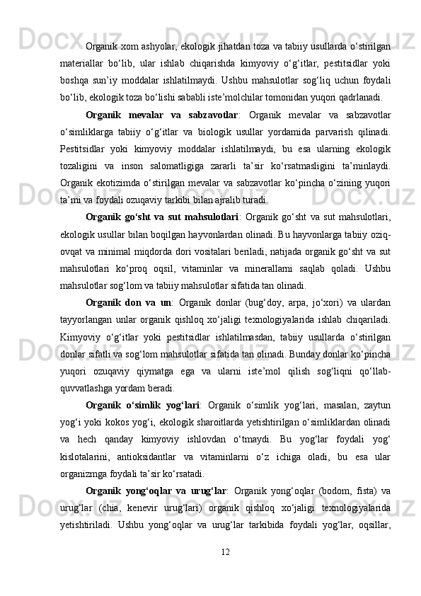 Organik xom ashyolar, ekologik jihatdan toza va tabiiy usullarda o‘stirilgan
materiallar   bo‘lib,   ular   ishlab   chiqarishda   kimyoviy   o‘g‘itlar,   pestitsidlar   yoki
boshqa   sun’iy   moddalar   ishlatilmaydi.   Ushbu   mahsulotlar   sog‘liq   uchun   foydali
bo‘lib, ekologik toza bo‘lishi sababli iste’molchilar tomonidan yuqori qadrlanadi.
Organik   mevalar   va   sabzavotlar :   Organik   mevalar   va   sabzavotlar
o‘simliklarga   tabiiy   o‘g‘itlar   va   biologik   usullar   yordamida   parvarish   qilinadi.
Pestitsidlar   yoki   kimyoviy   moddalar   ishlatilmaydi,   bu   esa   ularning   ekologik
tozaligini   va   inson   salomatligiga   zararli   ta’sir   ko‘rsatmasligini   ta’minlaydi.
Organik   ekotizimda   o‘stirilgan   mevalar   va   sabzavotlar   ko‘pincha   o‘zining   yuqori
ta’mi va foydali ozuqaviy tarkibi bilan ajralib turadi.
Organik   go‘sht   va   sut   mahsulotlari :   Organik   go‘sht   va   sut   mahsulotlari,
ekologik usullar bilan boqilgan hayvonlardan olinadi. Bu hayvonlarga tabiiy oziq-
ovqat va minimal miqdorda dori vositalari beriladi, natijada organik go‘sht va sut
mahsulotlari   ko‘proq   oqsil,   vitaminlar   va   minerallarni   saqlab   qoladi.   Ushbu
mahsulotlar sog‘lom va tabiiy mahsulotlar sifatida tan olinadi.
Organik   don   va   un :   Organik   donlar   (bug‘doy,   arpa,   jo‘xori)   va   ulardan
tayyorlangan   unlar   organik   qishloq   xo‘jaligi   texnologiyalarida   ishlab   chiqariladi.
Kimyoviy   o‘g‘itlar   yoki   pestitsidlar   ishlatilmasdan,   tabiiy   usullarda   o‘stirilgan
donlar sifatli va sog‘lom mahsulotlar sifatida tan olinadi. Bunday donlar ko‘pincha
yuqori   ozuqaviy   qiymatga   ega   va   ularni   iste’mol   qilish   sog‘liqni   qo‘llab-
quvvatlashga yordam beradi.
Organik   o‘simlik   yog‘lari :   Organik   o‘simlik   yog‘lari,   masalan,   zaytun
yog‘i yoki kokos yog‘i, ekologik sharoitlarda yetishtirilgan o‘simliklardan olinadi
va   hech   qanday   kimyoviy   ishlovdan   o‘tmaydi.   Bu   yog‘lar   foydali   yog‘
kislotalarini,   antioksidantlar   va   vitaminlarni   o‘z   ichiga   oladi,   bu   esa   ular
organizmga foydali ta’sir ko‘rsatadi.
Organik   yong‘oqlar   va   urug‘lar :   Organik   yong‘oqlar   (bodom,   fista)   va
urug‘lar   (chia,   kenevir   urug‘lari)   organik   qishloq   xo‘jaligi   texnologiyalarida
yetishtiriladi.   Ushbu   yong‘oqlar   va   urug‘lar   tarkibida   foydali   yog‘lar,   oqsillar,
12 