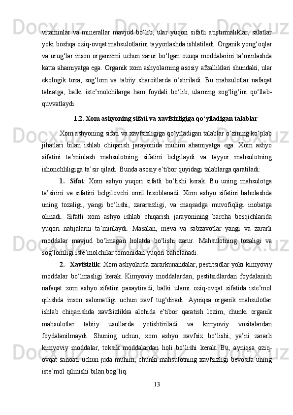 vitaminlar   va   minerallar   mavjud   bo‘lib,   ular   yuqori   sifatli   atıştırmalıklar,   salatlar
yoki boshqa oziq-ovqat mahsulotlarini tayyorlashda ishlatiladi. Organik yong‘oqlar
va urug‘lar inson organizmi uchun zarur bo‘lgan ozuqa moddalarini  ta’minlashda
katta ahamiyatga ega.   Organik xom ashyolarning asosiy afzalliklari shundaki, ular
ekologik   toza,   sog‘lom   va   tabiiy   sharoitlarda   o‘stiriladi.   Bu   mahsulotlar   nafaqat
tabiatga,   balki   iste’molchilarga   ham   foydali   bo‘lib,   ularning   sog‘lig‘ini   qo‘llab-
quvvatlaydi. 
1.2.  Xom ashyoning sifati va xavfsizligiga qo‘yiladigan talablar
Xom ashyoning sifati va xavfsizligiga qo‘yiladigan talablar o‘zining ko‘plab
jihatlari   bilan   ishlab   chiqarish   jarayonida   muhim   ahamiyatga   ega.   Xom   ashyo
sifatini   ta’minlash   mahsulotning   sifatini   belgilaydi   va   tayyor   mahsulotning
ishonchliligiga ta’sir qiladi. Bunda asosiy e’tibor quyidagi talablarga qaratiladi:
1. Sifat :   Xom   ashyo   yuqori   sifatli   bo‘lishi   kerak.   Bu   uning   mahsulotga
ta’sirini   va   sifatini   belgilovchi   omil   hisoblanadi.   Xom   ashyo   sifatini   baholashda
uning   tozaligi,   yangi   bo‘lishi,   zararsizligi,   va   maqsadga   muvofiqligi   inobatga
olinadi.   Sifatli   xom   ashyo   ishlab   chiqarish   jarayonining   barcha   bosqichlarida
yuqori   natijalarni   ta’minlaydi.   Masalan,   meva   va   sabzavotlar   yangi   va   zararli
moddalar   mavjud   bo‘lmagan   holatda   bo‘lishi   zarur.   Mahsulotning   tozaligi   va
sog‘lomligi iste’molchilar tomonidan yuqori baholanadi.
2. Xavfsizlik : Xom ashyolarda zararkunandalar, pestitsidlar yoki kimyoviy
moddalar   bo‘lmasligi   kerak.   Kimyoviy   moddalardan,   pestitsidlardan   foydalanish
nafaqat   xom   ashyo   sifatini   pasaytiradi,   balki   ularni   oziq-ovqat   sifatida   iste’mol
qilishda   inson   salomatligi   uchun   xavf   tug‘diradi.   Ayniqsa   organik   mahsulotlar
ishlab   chiqarishda   xavfsizlikka   alohida   e’tibor   qaratish   lozim,   chunki   organik
mahsulotlar   tabiiy   usullarda   yetishtiriladi   va   kimyoviy   vositalardan
foydalanilmaydi.   Shuning   uchun,   xom   ashyo   xavfsiz   bo‘lishi,   ya’ni   zararli
kimyoviy   moddalar,   toksik   moddalardan   holi   bo‘lishi   kerak.   Bu,   ayniqsa   oziq-
ovqat sanoati  uchun juda muhim, chunki mahsulotning xavfsizligi  bevosita uning
iste’mol qilinishi bilan bog‘liq.
13 