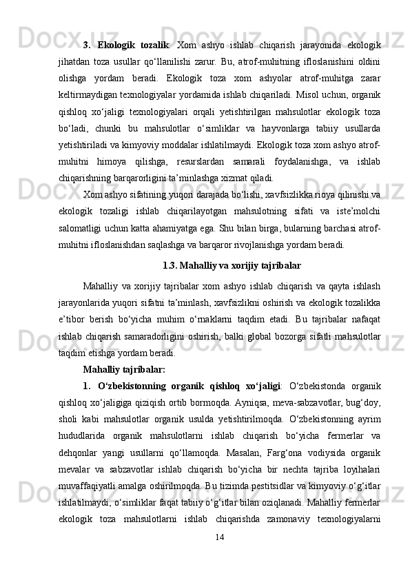 3. Ekologik   tozalik :   Xom   ashyo   ishlab   chiqarish   jarayonida   ekologik
jihatdan   toza   usullar   qo‘llanilishi   zarur.   Bu,   atrof-muhitning   ifloslanishini   oldini
olishga   yordam   beradi.   Ekologik   toza   xom   ashyolar   atrof-muhitga   zarar
keltirmaydigan texnologiyalar yordamida ishlab chiqariladi. Misol  uchun, organik
qishloq   xo‘jaligi   texnologiyalari   orqali   yetishtirilgan   mahsulotlar   ekologik   toza
bo‘ladi,   chunki   bu   mahsulotlar   o‘simliklar   va   hayvonlarga   tabiiy   usullarda
yetishtiriladi va kimyoviy moddalar ishlatilmaydi. Ekologik toza xom ashyo atrof-
muhitni   himoya   qilishga,   resurslardan   samarali   foydalanishga,   va   ishlab
chiqarishning barqarorligini ta’minlashga xizmat qiladi.
Xom ashyo sifatining yuqori darajada bo‘lishi, xavfsizlikka rioya qilinishi va
ekologik   tozaligi   ishlab   chiqarilayotgan   mahsulotning   sifati   va   iste’molchi
salomatligi uchun katta ahamiyatga ega. Shu bilan birga, bularning barchasi atrof-
muhitni ifloslanishdan saqlashga va barqaror rivojlanishga yordam beradi.
1.3. Mahalliy va xorijiy tajribalar
Mahalliy   va   xorijiy   tajribalar   xom   ashyo   ishlab   chiqarish   va   qayta   ishlash
jarayonlarida yuqori sifatni ta’minlash, xavfsizlikni oshirish va ekologik tozalikka
e’tibor   berish   bo‘yicha   muhim   o‘rnaklarni   taqdim   etadi.   Bu   tajribalar   nafaqat
ishlab   chiqarish   samaradorligini   oshirish,   balki   global   bozorga   sifatli   mahsulotlar
taqdim etishga yordam beradi.
Mahalliy tajribalar:
1. O‘zbekistonning   organik   qishloq   xo‘jaligi :   O‘zbekistonda   organik
qishloq xo‘jaligiga qiziqish ortib bormoqda. Ayniqsa, meva-sabzavotlar, bug‘doy,
sholi   kabi   mahsulotlar   organik   usulda   yetishtirilmoqda.   O‘zbekistonning   ayrim
hududlarida   organik   mahsulotlarni   ishlab   chiqarish   bo‘yicha   fermerlar   va
dehqonlar   yangi   usullarni   qo‘llamoqda.   Masalan,   Farg‘ona   vodiysida   organik
mevalar   va   sabzavotlar   ishlab   chiqarish   bo‘yicha   bir   nechta   tajriba   loyihalari
muvaffaqiyatli amalga oshirilmoqda. Bu tizimda pestitsidlar va kimyoviy o‘g‘itlar
ishlatilmaydi, o‘simliklar faqat tabiiy o‘g‘itlar bilan oziqlanadi. Mahalliy fermerlar
ekologik   toza   mahsulotlarni   ishlab   chiqarishda   zamonaviy   texnologiyalarni
14 