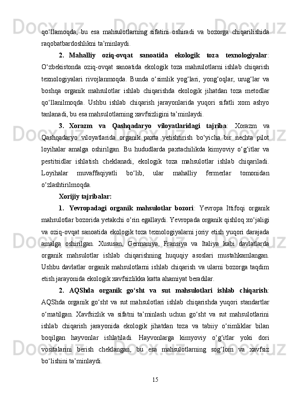 qo‘llamoqda,   bu   esa   mahsulotlarning   sifatini   oshiradi   va   bozorga   chiqarilishida
raqobatbardoshlikni ta’minlaydi.
2. Mahalliy   oziq-ovqat   sanoatida   ekologik   toza   texnologiyalar :
O‘zbekistonda   oziq-ovqat   sanoatida   ekologik   toza   mahsulotlarni   ishlab   chiqarish
texnologiyalari   rivojlanmoqda.   Bunda   o‘simlik   yog‘lari,   yong‘oqlar,   urug‘lar   va
boshqa   organik   mahsulotlar   ishlab   chiqarishda   ekologik   jihatdan   toza   metodlar
qo‘llanilmoqda.   Ushbu   ishlab   chiqarish   jarayonlarida   yuqori   sifatli   xom   ashyo
tanlanadi, bu esa mahsulotlarning xavfsizligini ta’minlaydi.
3. Xorazm   va   Qashqadaryo   viloyatlaridagi   tajriba :   Xorazm   va
Qashqadaryo   viloyatlarida   organik   paxta   yetishtirish   bo‘yicha   bir   nechta   pilot
loyihalar   amalga   oshirilgan.   Bu   hududlarda   paxtachilikda   kimyoviy   o‘g‘itlar   va
pestitsidlar   ishlatish   cheklanadi,   ekologik   toza   mahsulotlar   ishlab   chiqariladi.
Loyihalar   muvaffaqiyatli   bo‘lib,   ular   mahalliy   fermerlar   tomonidan
o‘zlashtirilmoqda.
Xorijiy tajribalar:
1. Yevropadagi   organik   mahsulotlar   bozori :   Yevropa   Ittifoqi   organik
mahsulotlar bozorida yetakchi o‘rin egallaydi. Yevropada organik qishloq xo‘jaligi
va oziq-ovqat sanoatida ekologik toza texnologiyalarni joriy etish yuqori darajada
amalga   oshirilgan.   Xususan,   Germaniya,   Fransiya   va   Italiya   kabi   davlatlarda
organik   mahsulotlar   ishlab   chiqarishning   huquqiy   asoslari   mustahkamlangan.
Ushbu   davlatlar   organik   mahsulotlarni   ishlab   chiqarish   va   ularni   bozorga   taqdim
etish jarayonida ekologik xavfsizlikka katta ahamiyat beradilar.
2. AQShda   organik   go‘sht   va   sut   mahsulotlari   ishlab   chiqarish :
AQShda   organik   go‘sht   va   sut   mahsulotlari   ishlab   chiqarishda   yuqori   standartlar
o‘rnatilgan.   Xavfsizlik   va   sifatni   ta’minlash   uchun   go‘sht   va   sut   mahsulotlarini
ishlab   chiqarish   jarayonida   ekologik   jihatdan   toza   va   tabiiy   o‘simliklar   bilan
boqilgan   hayvonlar   ishlatiladi.   Hayvonlarga   kimyoviy   o‘g‘itlar   yoki   dori
vositalarini   berish   cheklangan,   bu   esa   mahsulotlarning   sog‘lom   va   xavfsiz
bo‘lishini ta’minlaydi.
15 