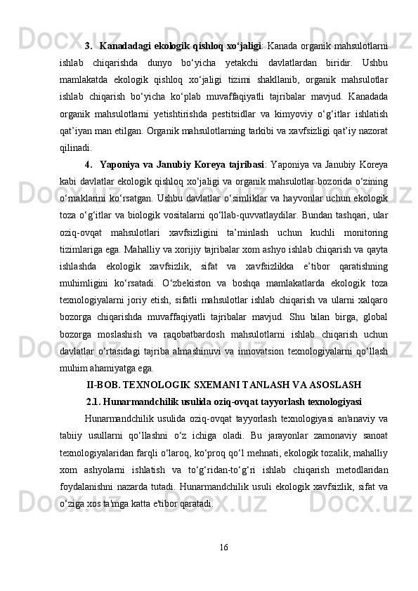 3. Kanadadagi ekologik qishloq xo‘jaligi : Kanada organik mahsulotlarni
ishlab   chiqarishda   dunyo   bo‘yicha   yetakchi   davlatlardan   biridir.   Ushbu
mamlakatda   ekologik   qishloq   xo‘jaligi   tizimi   shakllanib,   organik   mahsulotlar
ishlab   chiqarish   bo‘yicha   ko‘plab   muvaffaqiyatli   tajribalar   mavjud.   Kanadada
organik   mahsulotlarni   yetishtirishda   pestitsidlar   va   kimyoviy   o‘g‘itlar   ishlatish
qat’iyan man etilgan. Organik mahsulotlarning tarkibi va xavfsizligi qat’iy nazorat
qilinadi.
4. Yaponiya  va  Janubiy  Koreya  tajribasi :   Yaponiya  va  Janubiy   Koreya
kabi davlatlar ekologik qishloq xo‘jaligi va organik mahsulotlar bozorida o‘zining
o‘rnaklarini  ko‘rsatgan.   Ushbu  davlatlar   o‘simliklar   va  hayvonlar   uchun  ekologik
toza o‘g‘itlar va biologik vositalarni qo‘llab-quvvatlaydilar. Bundan tashqari, ular
oziq-ovqat   mahsulotlari   xavfsizligini   ta’minlash   uchun   kuchli   monitoring
tizimlariga ega. Mahalliy va xorijiy tajribalar xom ashyo ishlab chiqarish va qayta
ishlashda   ekologik   xavfsizlik,   sifat   va   xavfsizlikka   e’tibor   qaratishning
muhimligini   ko‘rsatadi.   O‘zbekiston   va   boshqa   mamlakatlarda   ekologik   toza
texnologiyalarni   joriy   etish,   sifatli   mahsulotlar   ishlab   chiqarish   va   ularni   xalqaro
bozorga   chiqarishda   muvaffaqiyatli   tajribalar   mavjud.   Shu   bilan   birga,   global
bozorga   moslashish   va   raqobatbardosh   mahsulotlarni   ishlab   chiqarish   uchun
davlatlar   o‘rtasidagi   tajriba   almashinuvi   va   innovatsion   texnologiyalarni   qo‘llash
muhim ahamiyatga ega.
II-BOB. TEXNOLOGIK SXEMANI TANLASH VA ASOSLASH
2.1. Hunarmandchilik usulida oziq-ovqat tayyorlash texnologiyasi
Hunarmandchilik   usulida   oziq-ovqat   tayyorlash   texnologiyasi   an'anaviy   va
tabiiy   usullarni   qo‘llashni   o‘z   ichiga   oladi.   Bu   jarayonlar   zamonaviy   sanoat
texnologiyalaridan farqli o‘laroq, ko‘proq qo‘l mehnati, ekologik tozalik, mahalliy
xom   ashyolarni   ishlatish   va   to‘g‘ridan-to‘g‘ri   ishlab   chiqarish   metodlaridan
foydalanishni   nazarda   tutadi.   Hunarmandchilik   usuli   ekologik   xavfsizlik,   sifat   va
o‘ziga xos ta'mga katta e'tibor qaratadi.
16 