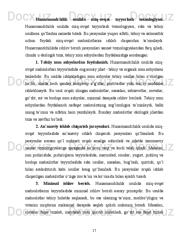 Hunarmandchilik   usulida   oziq-ovqat   tayyorlash   texnologiyasi.
Hunarmandchilik   usulida   oziq-ovqat   tayyorlash   texnologiyasi,   eski   va   tabiiy
usullarni qo‘llashni nazarda tutadi. Bu jarayonlar yuqori sifatli, tabiiy va salomatlik
uchun   foydali   oziq-ovqat   mahsulotlarini   ishlab   chiqarishni   ta’minlaydi.
Hunarmandchilikda ishlov berish jarayonlari sanoat texnologiyalaridan farq qiladi,
chunki u ekologik toza, tabiiy xom ashyolardan foydalanishga asoslangan.
1.   Tabiiy   xom   ashyolardan   foydalanish.   Hunarmandchilik   usulida   oziq-
ovqat mahsulotlari tayyorlashda eng asosiy jihat - tabiiy va organik xom ashyolarni
tanlashdir.   Bu   usulda   ishlatiladigan   xom   ashyolar   tabiiy   usullar   bilan   o‘stirilgan
bo‘lib,   ularda   hech   qanday   kimyoviy   o‘g‘itlar,   pestitsidlar   yoki   sun’iy   moddalar
ishlatilmaydi.   Bu   usul   orqali   olingan   mahsulotlar,   masalan,   sabzavotlar,   mevalar,
go‘sht, sut va boshqa xom ashyolar, minimal darajada ishlov beriladi. Tabiiy xom
ashyolardan   foydalanish   nafaqat   mahsulotning   sog‘lomligini   ta’minlaydi,   balki
uning   ta’mini   va   sifatini   ham   yaxshilaydi.   Bunday   mahsulotlar   ekologik   jihatdan
toza va xavfsiz bo‘ladi.
2. An’anaviy ishlab chiqarish jarayonlari.  Hunarmandchilik usulida oziq-
ovqat   tayyorlashda   an’anaviy   ishlab   chiqarish   jarayonlari   qo‘llaniladi.   Bu
jarayonlar   asosan   qo‘l   mehnati   orqali   amalga   oshiriladi   va   odatda   zamonaviy
sanoat   texnologiyalariga   qaraganda   ko‘proq   vaqt   va   kuch   talab   qiladi.   Masalan,
non   pishirishda,   pishiriqlarni   tayyorlashda,   marmelad,   souslar,   yogurt,   pishloq   va
boshqa   mahsulotlar   tayyorlashda   eski   usullar,   masalan,   bug‘lash,   quritish,   qo‘l
bilan   aralashtirish   kabi   usullar   keng   qo‘llaniladi.   Bu   jarayonlar   orqali   ishlab
chiqarilgan mahsulotlar o‘ziga xos ta’mi va ko‘rinishi bilan ajralib turadi.
3.   Minimal   ishlov   berish .   Hunarmandchilik   usulida   oziq-ovqat
mahsulotlarini   tayyorlashda   minimal   ishlov   berish   asosiy   prinsipdir.   Bu   usulda
mahsulotlar   tabiiy   holatda   saqlanadi,   bu   esa   ularning   ta’mini,   xushbo‘yligini   va
vitamin   miqdorini   maksimal   darajada   saqlab   qolish   imkonini   beradi.   Masalan,
mevalar   faqat   tozalab,   maydalab   yoki   quritib   ishlatiladi,   go‘sht   esa   faqat   tuzlab
17 