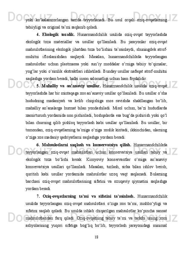 yoki   ko‘kalamzorlangan   tarzda   tayyorlanadi.   Bu   usul   orqali   oziq-ovqatlarning
tabiiyligi va original ta’mi saqlanib qoladi.
4.   Ekologik   tozalik.   Hunarmandchilik   usulida   oziq-ovqat   tayyorlashda
ekologik   toza   materiallar   va   usullar   qo‘llaniladi.   Bu   jarayonlar   oziq-ovqat
mahsulotlarining   ekologik   jihatdan   toza   bo‘lishini   ta’minlaydi,   shuningdek   atrof-
muhitni   ifloslanishdan   saqlaydi.   Masalan,   hunarmandchilikda   tayyorlangan
mahsulotlar   uchun   plastmassa   yoki   sun’iy   moddalar   o‘rniga   tabiiy   to‘qimalar,
yog‘lar yoki o‘simlik ekstraktlari ishlatiladi. Bunday usullar nafaqat atrof-muhitni
saqlashga yordam beradi, balki inson salomatligi uchun ham foydalidir.
5.   Mahalliy   va   an’anaviy   usullar.   Hunarmandchilik   usulida   oziq-ovqat
tayyorlashda har bir mintaqaga xos an’anaviy usullar qo‘llaniladi. Bu usullar o‘sha
hududning   madaniyati   va   kelib   chiqishiga   mos   ravishda   shakllangan   bo‘lib,
mahalliy   an’analarga   hurmat   bilan   yondashiladi.   Misol   uchun,   ba’zi   hududlarda
xamirturush yordamida non pishiriladi, boshqalarda esa bug‘da pishirish yoki qo‘l
bilan   churning   qilib   pishloq   tayyorlash   kabi   usullar   qo‘llaniladi.   Bu   usullar,   bir
tomondan,   oziq-ovqatlarning   ta’miga   o‘ziga   xoslik   kiritadi,   ikkinchidan,   ularning
o‘ziga xos madaniy qadriyatlarni saqlashga yordam beradi.
6.   Mahsulotlarni   saqlash   va   konservatsiya   qilish .   Hunarmandchilikda
tayyorlangan   oziq-ovqat   mahsulotlari   uchun   konservatsiya   usullari   tabiiy   va
ekologik   toza   bo‘lishi   kerak.   Kimyoviy   konservantlar   o‘rniga   an’anaviy
konservatsiya   usullari   qo‘llaniladi.   Masalan,   tuzlash,   sirka   bilan   ishlov   berish,
quritish   kabi   usullar   yordamida   mahsulotlar   uzoq   vaqt   saqlanadi.   Bularning
barchasi   oziq-ovqat   mahsulotlarining   sifatini   va   ozuqaviy   qiymatini   saqlashga
yordam beradi.
7.   Oziq-ovqatlarning   ta’mi   va   sifatini   ta’minlash .   Hunarmandchilik
usulida   tayyorlangan   oziq-ovqat   mahsulotlari   o‘ziga   xos   ta’mi,   xushbo‘yligi   va
sifatini   saqlab   qoladi.   Bu   usulda   ishlab   chiqarilgan   mahsulotlar   ko‘pincha   sanoat
mahsulotlaridan   farq   qiladi.   Oziq-ovqatning   tabiiy   ta’mi   va   tarkibi   uning   xom
ashyolarining   yuqori   sifatiga   bog‘liq   bo‘lib,   tayyorlash   jarayonidagi   minimal
18 