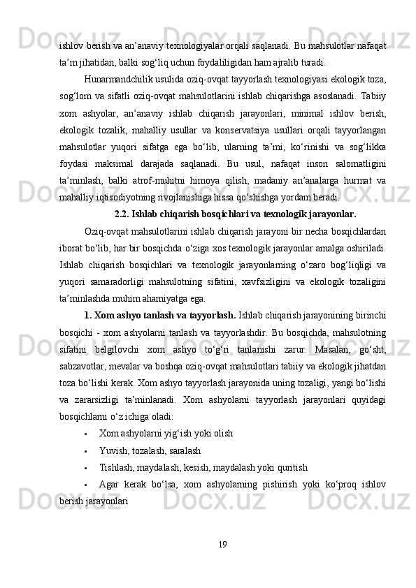 ishlov berish va an’anaviy texnologiyalar orqali saqlanadi. Bu mahsulotlar nafaqat
ta’m jihatidan, balki sog‘liq uchun foydaliligidan ham ajralib turadi.
Hunarmandchilik usulida oziq-ovqat tayyorlash texnologiyasi ekologik toza,
sog‘lom  va  sifatli  oziq-ovqat   mahsulotlarini   ishlab  chiqarishga  asoslanadi.   Tabiiy
xom   ashyolar,   an’anaviy   ishlab   chiqarish   jarayonlari,   minimal   ishlov   berish,
ekologik   tozalik,   mahalliy   usullar   va   konservatsiya   usullari   orqali   tayyorlangan
mahsulotlar   yuqori   sifatga   ega   bo‘lib,   ularning   ta’mi,   ko‘rinishi   va   sog‘likka
foydasi   maksimal   darajada   saqlanadi.   Bu   usul,   nafaqat   inson   salomatligini
ta’minlash,   balki   atrof-muhitni   himoya   qilish,   madaniy   an’analarga   hurmat   va
mahalliy iqtisodiyotning rivojlanishiga hissa qo‘shishga yordam beradi.
2.2. Ishlab chiqarish bosqichlari va texnologik jarayonlar.
Oziq-ovqat mahsulotlarini ishlab chiqarish jarayoni bir necha bosqichlardan
iborat bo‘lib, har bir bosqichda o‘ziga xos texnologik jarayonlar amalga oshiriladi.
Ishlab   chiqarish   bosqichlari   va   texnologik   jarayonlarning   o‘zaro   bog‘liqligi   va
yuqori   samaradorligi   mahsulotning   sifatini,   xavfsizligini   va   ekologik   tozaligini
ta’minlashda muhim ahamiyatga ega.
1. Xom ashyo tanlash va tayyorlash .  Ishlab chiqarish jarayonining birinchi
bosqichi   -   xom   ashyolarni   tanlash   va   tayyorlashdir.   Bu   bosqichda,   mahsulotning
sifatini   belgilovchi   xom   ashyo   to‘g‘ri   tanlanishi   zarur.   Masalan,   go‘sht,
sabzavotlar, mevalar va boshqa oziq-ovqat mahsulotlari tabiiy va ekologik jihatdan
toza bo‘lishi kerak. Xom ashyo tayyorlash jarayonida uning tozaligi, yangi bo‘lishi
va   zararsizligi   ta’minlanadi.   Xom   ashyolarni   tayyorlash   jarayonlari   quyidagi
bosqichlarni o‘z ichiga oladi:
 Xom ashyolarni yig‘ish yoki olish
 Yuvish, tozalash, saralash
 Tishlash, maydalash, kesish, maydalash yoki quritish
 Agar   kerak   bo‘lsa,   xom   ashyolarning   pishirish   yoki   ko‘proq   ishlov
berish jarayonlari
19 