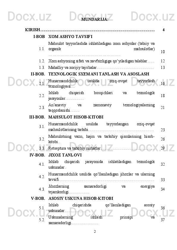 MUNDARIJA:
KIRISH.............................................................................................................. 4
I-BOB XOM ASHYO TAVSIFI
1.1. Mahsulot   tayyorlashda   ishlatiladigan   xom   ashyolar   (tabiiy   va
organik   mahsulotlar)
……………………………………………. 10
1.2. Xom ashyoning sifati va xavfsizligiga qo‘yiladigan talablar....... 12
1.3. Mahalliy va xorijiy tajribalar....................................................... 13
II-BOB. TEXNOLOGIK SXEMANI TANLASH VA ASOSLASH
2.1. Hunarmandchilik   usulida   oziq-ovqat   tayyorlash
texnologiyasi.... 16
2.2. Ishlab   chiqarish   bosqichlari   va   texnologik
jarayonlar.................. 18
2.3. An’anaviy   va   zamonaviy   texnologiyalarning
taqqoslanishi......... 21
III-BOB. MAHSULOT HISOB-KITOBI
3.1. Hunarmandchilik   usulida   tayyorlangan   oziq-ovqat
mahsulotlarining tarkibi...............................................................
23
3.2. Mahsulotning   vazn,   hajm   va   tarkibiy   qismlarining   hisob-
kitobi.. 26
3.3. Retseptura va tarkibiy nisbatlar.................................................... 29
IV-BOB. JIXOZ TANLOVI
4.1. Ishlab   chiqarish   jarayonida   ishlatiladigan   texnologik
uskunalar.. 32
4.2. Hunarmandchilik   usulida   qo‘llaniladigan   jihozlar   va   ularning
tavsifi............................................................................................
33
4.3. Jihozlarning   samaradorligi   va   energiya
tejamkorligi.................... 34
V-BOB. ASOSIY USKUNA HISOB-KITOBI
5.1. Ishlab   chiqarishda   qo‘llaniladigan   asosiy
uskunalar..................... 36
5.2. Uskunalarning   ishlash   prinsipi   va
samaradorligi.......................... 37
2 