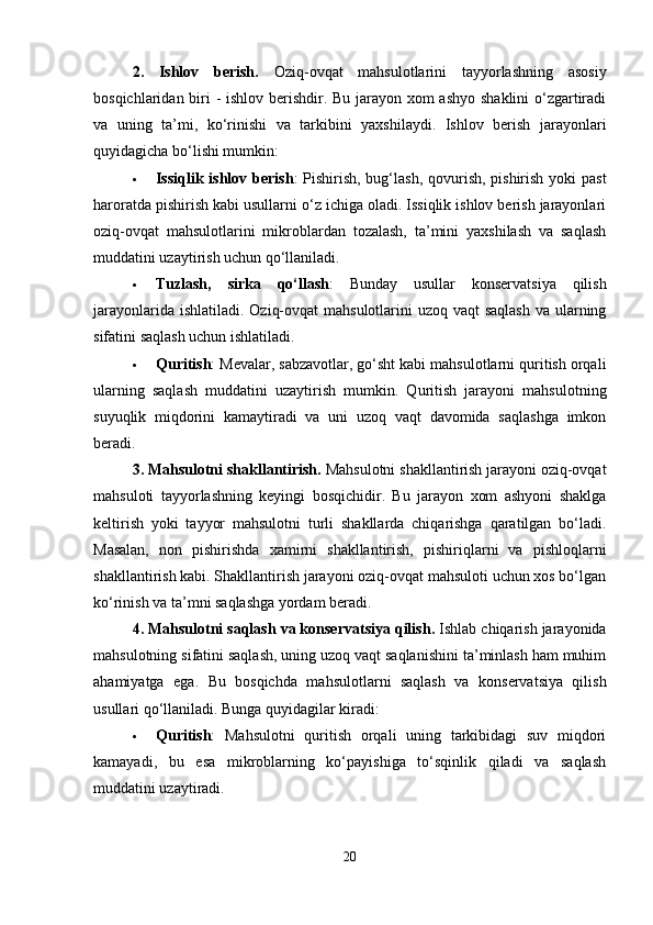 2.   Ishlov   berish.   Oziq-ovqat   mahsulotlarini   tayyorlashning   asosiy
bosqichlaridan biri - ishlov berishdir. Bu jarayon xom  ashyo shaklini  o‘zgartiradi
va   uning   ta’mi,   ko‘rinishi   va   tarkibini   yaxshilaydi.   Ishlov   berish   jarayonlari
quyidagicha bo‘lishi mumkin:
 Issiqlik ishlov berish : Pishirish, bug‘lash,  qovurish, pishirish yoki past
haroratda pishirish kabi usullarni o‘z ichiga oladi. Issiqlik ishlov berish jarayonlari
oziq-ovqat   mahsulotlarini   mikroblardan   tozalash,   ta’mini   yaxshilash   va   saqlash
muddatini uzaytirish uchun qo‘llaniladi.
 Tuzlash,   sirka   qo‘llash :   Bunday   usullar   konservatsiya   qilish
jarayonlarida ishlatiladi. Oziq-ovqat  mahsulotlarini uzoq vaqt  saqlash va ularning
sifatini saqlash uchun ishlatiladi.
 Quritish : Mevalar, sabzavotlar, go‘sht kabi mahsulotlarni quritish orqali
ularning   saqlash   muddatini   uzaytirish   mumkin.   Quritish   jarayoni   mahsulotning
suyuqlik   miqdorini   kamaytiradi   va   uni   uzoq   vaqt   davomida   saqlashga   imkon
beradi.
3. Mahsulotni shakllantirish.  Mahsulotni shakllantirish jarayoni oziq-ovqat
mahsuloti   tayyorlashning   keyingi   bosqichidir.   Bu   jarayon   xom   ashyoni   shaklga
keltirish   yoki   tayyor   mahsulotni   turli   shakllarda   chiqarishga   qaratilgan   bo‘ladi.
Masalan,   non   pishirishda   xamirni   shakllantirish,   pishiriqlarni   va   pishloqlarni
shakllantirish kabi. Shakllantirish jarayoni oziq-ovqat mahsuloti uchun xos bo‘lgan
ko‘rinish va ta’mni saqlashga yordam beradi.
4. Mahsulotni saqlash va konservatsiya qilish .  Ishlab chiqarish jarayonida
mahsulotning sifatini saqlash, uning uzoq vaqt saqlanishini ta’minlash ham muhim
ahamiyatga   ega.   Bu   bosqichda   mahsulotlarni   saqlash   va   konservatsiya   qilish
usullari qo‘llaniladi. Bunga quyidagilar kiradi:
 Quritish :   Mahsulotni   quritish   orqali   uning   tarkibidagi   suv   miqdori
kamayadi,   bu   esa   mikroblarning   ko‘payishiga   to‘sqinlik   qiladi   va   saqlash
muddatini uzaytiradi.
20 