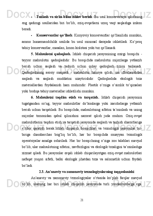  Tuzlash va sirka bilan ishlov berish : Bu usul konservatsiya qilishning
eng   qadimgi   usullaridan   biri   bo‘lib,   oziq-ovqatlarni   uzoq   vaqt   saqlashga   imkon
beradi.
 Konservantlar qo‘llash : Kimyoviy konservantlar qo‘llanilishi mumkin,
ammo   hunarmandchilik   usulida   bu   usul   minimal   darajada   ishlatiladi.   Ko‘proq
tabiiy konservantlar, masalan, limon kislotasi yoki tuz qo‘llanadi.
5.   Mahsulotni   qadoqlash.   Ishlab   chiqarish   jarayonining   oxirgi   bosqichi   -
tayyor   mahsulotni   qadoqlashdir.   Bu   bosqichda   mahsulotni   mijozlarga   yetkazib
berish   uchun   saqlash   va   tashish   uchun   qulay   qadoqlash   tizimi   tanlanadi.
Qadoqlashning   asosiy   maqsadi   -   mahsulotni   himoya   qilish,   uni   ifloslanishdan
saqlash   va   saqlash   muddatini   uzaytirishdir.   Qadoqlashda   ekologik   toza
materiallardan   foydalanish   ham   muhimdir.   Plastik   o‘rniga   o‘simlik   to‘qimalari
yoki boshqa tabiiy materiallar ishlatilishi mumkin.
6.   Mahsulotni   taqdim   etish   va   tarqatish .   Ishlab   chiqarish   jarayonini
tugatgandan   so‘ng,   tayyor   mahsulotlar   do‘konlarga   yoki   xaridorlarga   yetkazib
berish uchun tarqatiladi. Bu bosqichda, mahsulotning sifatini ta’minlash va uning
mijozlar   tomonidan   qabul   qilinishini   nazorat   qilish   juda   muhim.   Oziq-ovqat
mahsulotlarini taqdim etish va tarqatish jarayonida saqlash va tashish sharoitlariga
e’tibor   qaratish   kerak.Ishlab   chiqarish   bosqichlari   va   texnologik   jarayonlar   bir-
biriga   chambarchas   bog‘liq   bo‘lib,   har   bir   bosqichda   muayyan   texnologik
operatsiyalar   amalga   oshiriladi.   Har   bir   bosqichning   o‘ziga   xos   talablari   mavjud
bo‘lib, ular mahsulotning sifatini, xavfsizligini va ekologik tozaligini ta’minlashga
xizmat qiladi. Bu jarayonlar orqali ishlab chiqarilayotgan oziq-ovqat mahsulotlari
nafaqat   yuqori   sifatli,   balki   ekologik   jihatdan   toza   va   salomatlik   uchun   foydali
bo‘ladi.
2.3. An’anaviy va zamonaviy texnologiyalarning taqqoslanishi
An’anaviy   va   zamonaviy   texnologiyalar   o‘rtasida   ko‘plab   farqlar   mavjud
bo‘lib,   ularning   har   biri   ishlab   chiqarish   jarayonida   turli   yondashuvlarga   ega.
21 