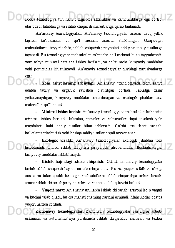 Ikkala   texnologiya   turi   ham   o‘ziga   xos   afzalliklar   va   kamchiliklarga   ega   bo‘lib,
ular bozor talablariga va ishlab chiqarish sharoitlariga qarab tanlanadi.
An’anaviy   texnologiyalar.   An’anaviy   texnologiyalar   asosan   uzoq   yillik
tajriba,   ko‘nikmalar   va   qo‘l   mehnati   asosida   shakllangan.   Oziq-ovqat
mahsulotlarini tayyorlashda, ishlab chiqarish jarayonlari oddiy va tabiiy usullarga
tayanadi. Bu texnologiyada mahsulotlar ko‘pincha qo‘l mehnati bilan tayyorlanadi,
xom   ashyo   minimal   darajada   ishlov   beriladi,   va   qo‘shimcha   kimyoviy   moddalar
yoki   pestitsidlar   ishlatilmaydi.   An’anaviy   texnologiyalar   quyidagi   xususiyatlarga
ega:
 Xom   ashyolarning   tabiiyligi:   An’anaviy   texnologiyada   xom   ashyo
odatda   tabiiy   va   organik   ravishda   o‘stirilgan   bo‘ladi.   Tabiatga   zarar
yetkazmaydigan,   kimyoviy   moddalar   ishlatilmagan   va   ekologik   jihatdan   toza
materiallar qo‘llaniladi.
 Minimal ishlov berish:  An’anaviy texnologiyada mahsulotlar ko‘pincha
minimal   ishlov   beriladi.   Masalan,   mevalar   va   sabzavotlar   faqat   tozalash   yoki
maydalash   kabi   oddiy   usullar   bilan   ishlanadi.   Go‘sht   esa   faqat   tuzlash,
ko‘kalamzorlashtirish yoki boshqa oddiy usullar orqali tayyorlanadi.
 Ekologik   tozalik:   An’anaviy   texnologiyalar   ekologik   jihatdan   toza
hisoblanadi,   chunki   ishlab   chiqarish   jarayonida   atrof-muhitni   ifloslantiradigan
kimyoviy moddalar ishlatilmaydi.
 Kichik   hajmdagi   ishlab   chiqarish:   Odatda   an’anaviy   texnologiyalar
kichik ishlab chiqarish hajmlarini o‘z ichiga oladi. Bu esa yuqori sifatli va o‘ziga
xos   ta’mi   bilan   ajralib   turadigan   mahsulotlarni   ishlab   chiqarishga   imkon   beradi,
ammo ishlab chiqarish jarayoni sekin va mehnat talab qiluvchi bo‘ladi.
 Yuqori narx:  An’anaviy usullarda ishlab chiqarish jarayoni ko‘p vaqtni
va kuchni talab qiladi, bu esa mahsulotlarning narxini oshiradi. Mahsulotlar odatda
yuqori narxda sotiladi.
Zamonaviy   texnologiyalar.   Zamonaviy   texnologiyalar   esa   ilg‘or   asbob-
uskunalar   va   avtomatizatsiya   yordamida   ishlab   chiqarishni   samarali   va   tezkor
22 