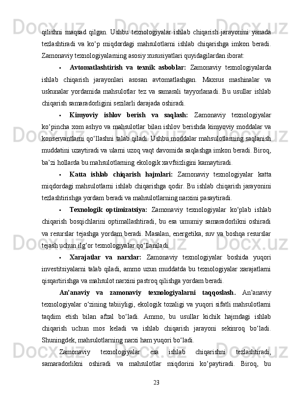 qilishni   maqsad   qilgan.   Ushbu   texnologiyalar   ishlab   chiqarish   jarayonini   yanada
tezlashtiradi   va   ko‘p   miqdordagi   mahsulotlarni   ishlab   chiqarishga   imkon   beradi.
Zamonaviy texnologiyalarning asosiy xususiyatlari quyidagilardan iborat:
 Avtomatlashtirish   va   texnik   asboblar:   Zamonaviy   texnologiyalarda
ishlab   chiqarish   jarayonlari   asosan   avtomatlashgan.   Maxsus   mashinalar   va
uskunalar   yordamida   mahsulotlar   tez   va   samarali   tayyorlanadi.   Bu   usullar   ishlab
chiqarish samaradorligini sezilarli darajada oshiradi.
 Kimyoviy   ishlov   berish   va   saqlash:   Zamonaviy   texnologiyalar
ko‘pincha xom ashyo va mahsulotlar bilan ishlov berishda kimyoviy moddalar va
konservantlarni qo‘llashni talab qiladi. Ushbu moddalar mahsulotlarning saqlanish
muddatini uzaytiradi va ularni uzoq vaqt davomida saqlashga imkon beradi. Biroq,
ba’zi hollarda bu mahsulotlarning ekologik xavfsizligini kamaytiradi.
 Katta   ishlab   chiqarish   hajmlari:   Zamonaviy   texnologiyalar   katta
miqdordagi mahsulotlarni ishlab chiqarishga qodir. Bu ishlab chiqarish jarayonini
tezlashtirishga yordam beradi va mahsulotlarning narxini pasaytiradi.
 Texnologik   optimizatsiya:   Zamonaviy   texnologiyalar   ko‘plab   ishlab
chiqarish   bosqichlarini   optimallashtiradi,   bu   esa   umumiy   samaradorlikni   oshiradi
va resurslar tejashga yordam beradi. Masalan, energetika, suv va boshqa resurslar
tejash uchun ilg‘or texnologiyalar qo‘llaniladi.
 Xarajatlar   va   narxlar:   Zamonaviy   texnologiyalar   boshida   yuqori
investitsiyalarni   talab qiladi,  ammo uzun  muddatda  bu texnologiyalar  xarajatlarni
qisqartirishga va mahsulot narxini pastroq qilishga yordam beradi.
An’anaviy   va   zamonaviy   texnologiyalarni   taqqoslash .   An’anaviy
texnologiyalar o‘zining tabiiyligi, ekologik tozaligi va yuqori sifatli mahsulotlarni
taqdim   etish   bilan   afzal   bo‘ladi.   Ammo,   bu   usullar   kichik   hajmdagi   ishlab
chiqarish   uchun   mos   keladi   va   ishlab   chiqarish   jarayoni   sekinroq   bo‘ladi.
Shuningdek, mahsulotlarning narxi ham yuqori bo‘ladi.
Zamonaviy   texnologiyalar   esa   ishlab   chiqarishni   tezlashtiradi,
samaradorlikni   oshiradi   va   mahsulotlar   miqdorini   ko‘paytiradi.   Biroq,   bu
23 