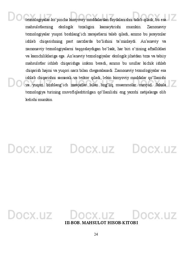 texnologiyalar ko‘pincha kimyoviy moddalardan foydalanishni talab qiladi, bu esa
mahsulotlarning   ekologik   tozaligini   kamaytirishi   mumkin.   Zamonaviy
texnologiyalar   yuqori   boshlang‘ich   xarajatlarni   talab   qiladi,   ammo   bu   jarayonlar
ishlab   chiqarishning   past   narxlarda   bo‘lishini   ta’minlaydi.   An’anaviy   va
zamonaviy   texnologiyalarni   taqqoslaydigan   bo‘lsak,   har   biri   o‘zining   afzalliklari
va kamchiliklariga ega. An’anaviy texnologiyalar ekologik jihatdan toza va tabiiy
mahsulotlar   ishlab   chiqarishga   imkon   beradi,   ammo   bu   usullar   kichik   ishlab
chiqarish hajmi va yuqori narx bilan chegaralanadi. Zamonaviy texnologiyalar esa
ishlab   chiqarishni   samarali   va   tezkor   qiladi,   lekin   kimyoviy   moddalar   qo‘llanishi
va   yuqori   boshlang‘ich   xarajatlar   bilan   bog‘liq   muammolar   mavjud.   Ikkala
texnologiya   turining   muvofiqlashtirilgan   qo‘llanilishi   eng   yaxshi   natijalarga   olib
kelishi mumkin.
III-BOB.  MAHSULOT HISOB-KITOBI
24 