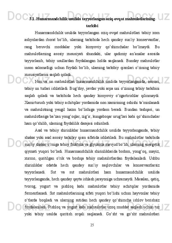 3.1. Hunarmandchilik usulida tayyorlangan oziq-ovqat mahsulotlarining
tarkibi
Hunarmandchilik   usulida   tayyorlangan   oziq-ovqat   mahsulotlari   tabiiy   xom
ashyolardan   iborat   bo‘lib,   ularning   tarkibida   hech   qanday   sun’iy   konservantlar,
rang   beruvchi   moddalar   yoki   kimyoviy   qo‘shimchalar   bo‘lmaydi.   Bu
mahsulotlarning   asosiy   xususiyati   shundaki,   ular   qadimiy   an’analar   asosida
tayyorlanib,   tabiiy   usullardan   foydalangan   holda   saqlanadi.   Bunday   mahsulotlar
inson   salomatligi   uchun   foydali   bo‘lib,   ularning   tarkibiy   qismlari   o‘zining   tabiiy
xususiyatlarini saqlab qoladi.
Non   va   un   mahsulotlari   hunarmandchilik   usulida   tayyorlanganida,   asosan,
tabiiy un turlari ishlatiladi. Bug‘doy, javdar yoki arpa uni o‘zining tabiiy tarkibini
saqlab   qoladi   va   tarkibida   hech   qanday   kimyoviy   o‘zgartirishlar   qilinmaydi.
Xamirturush yoki tabiiy achitqilar yordamida non xamirining oshishi ta’minlanadi
va   mahsulotning   yengil   hazm   bo‘lishiga   yordam   beradi.   Bundan   tashqari,   un
mahsulotlariga ba’zan yong‘oqlar, zig‘ir, kungaboqar urug‘lari kabi qo‘shimchalar
ham qo‘shilib, ularning foydalilik darajasi oshiriladi.
Asal   va   tabiiy   shirinliklar   hunarmandchilik   usulida   tayyorlanganda,   tabiiy
shakar yoki asal asosiy tarkibiy qism sifatida ishlatiladi. Bu mahsulotlar tarkibida
sun’iy shakar o‘rniga tabiiy fruktoza va glyukoza mavjud bo‘lib, ularning energetik
qiymati   yuqori   bo‘ladi.   Hunarmandchilik   shirinliklarida   bodom,   yong‘oq,   mayiz,
xurmo,   quritilgan   o‘rik   va   boshqa   tabiiy   mahsulotlardan   foydalaniladi.   Ushbu
shirinliklar   odatda   hech   qanday   sun’iy   saqlovchilar   va   konservantlarsiz
tayyorlanadi.   Sut   va   sut   mahsulotlari   ham   hunarmandchilik   usulida
tayyorlanganda, hech qanday qayta ishlash jarayoniga uchramaydi. Masalan, qatiq,
tvorog,   yogurt   va   pishloq   kabi   mahsulotlar   tabiiy   achitqilar   yordamida
fermentlanadi.   Sut   mahsulotlarining   sifati   yuqori   bo‘lishi   uchun   hayvonlar   tabiiy
o‘tlarda   boqiladi   va   ularning   sutidan   hech   qanday   qo‘shimcha   ishlov   berishsiz
foydalaniladi. Pishloq va yogurt kabi mahsulotlar uzoq muddat saqlash uchun tuz
yoki   tabiiy   usulda   quritish   orqali   saqlanadi.   Go‘sht   va   go‘sht   mahsulotlari
25 