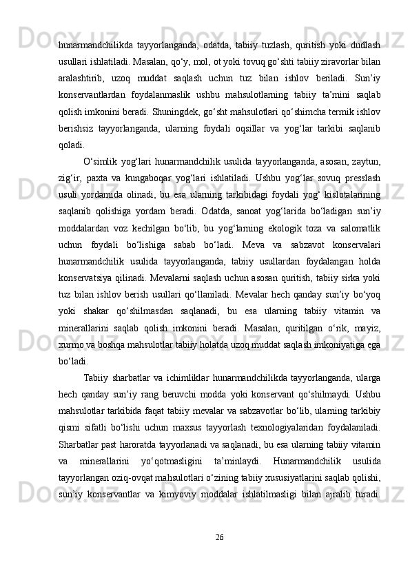 hunarmandchilikda   tayyorlanganda,   odatda,   tabiiy   tuzlash,   quritish   yoki   dudlash
usullari ishlatiladi. Masalan, qo‘y, mol, ot yoki tovuq go‘shti tabiiy ziravorlar bilan
aralashtirib,   uzoq   muddat   saqlash   uchun   tuz   bilan   ishlov   beriladi.   Sun’iy
konservantlardan   foydalanmaslik   ushbu   mahsulotlarning   tabiiy   ta’mini   saqlab
qolish imkonini beradi. Shuningdek, go‘sht mahsulotlari qo‘shimcha termik ishlov
berishsiz   tayyorlanganda,   ularning   foydali   oqsillar   va   yog‘lar   tarkibi   saqlanib
qoladi.
O‘simlik   yog‘lari   hunarmandchilik   usulida   tayyorlanganda,   asosan,   zaytun,
zig‘ir,   paxta   va   kungaboqar   yog‘lari   ishlatiladi.   Ushbu   yog‘lar   sovuq   presslash
usuli   yordamida   olinadi,   bu   esa   ularning   tarkibidagi   foydali   yog‘   kislotalarining
saqlanib   qolishiga   yordam   beradi.   Odatda,   sanoat   yog‘larida   bo‘ladigan   sun’iy
moddalardan   voz   kechilgan   bo‘lib,   bu   yog‘larning   ekologik   toza   va   salomatlik
uchun   foydali   bo‘lishiga   sabab   bo‘ladi.   Meva   va   sabzavot   konservalari
hunarmandchilik   usulida   tayyorlanganda,   tabiiy   usullardan   foydalangan   holda
konservatsiya qilinadi. Mevalarni saqlash  uchun asosan  quritish, tabiiy sirka yoki
tuz   bilan   ishlov   berish   usullari   qo‘llaniladi.   Mevalar   hech   qanday   sun’iy   bo‘yoq
yoki   shakar   qo‘shilmasdan   saqlanadi,   bu   esa   ularning   tabiiy   vitamin   va
minerallarini   saqlab   qolish   imkonini   beradi.   Masalan,   quritilgan   o‘rik,   mayiz,
xurmo va boshqa mahsulotlar tabiiy holatda uzoq muddat saqlash imkoniyatiga ega
bo‘ladi.
Tabiiy   sharbatlar   va   ichimliklar   hunarmandchilikda   tayyorlanganda,   ularga
hech   qanday   sun’iy   rang   beruvchi   modda   yoki   konservant   qo‘shilmaydi.   Ushbu
mahsulotlar tarkibida faqat tabiiy mevalar va sabzavotlar  bo‘lib, ularning tarkibiy
qismi   sifatli   bo‘lishi   uchun   maxsus   tayyorlash   texnologiyalaridan   foydalaniladi.
Sharbatlar past haroratda tayyorlanadi va saqlanadi, bu esa ularning tabiiy vitamin
va   minerallarini   yo‘qotmasligini   ta’minlaydi.   Hunarmandchilik   usulida
tayyorlangan oziq-ovqat mahsulotlari o‘zining tabiiy xususiyatlarini saqlab qolishi,
sun’iy   konservantlar   va   kimyoviy   moddalar   ishlatilmasligi   bilan   ajralib   turadi.
26 