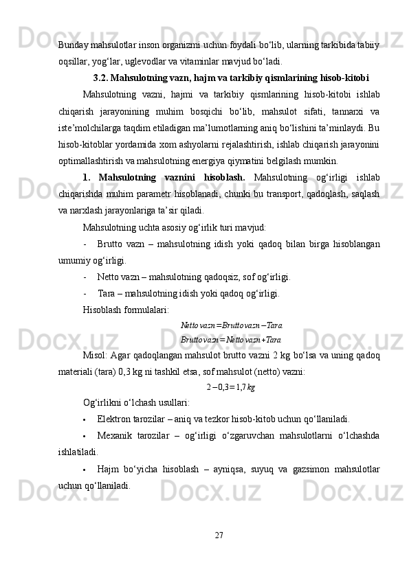 Bunday mahsulotlar inson organizmi uchun foydali bo‘lib, ularning tarkibida tabiiy
oqsillar, yog‘lar, uglevodlar va vitaminlar mavjud bo‘ladi .
3.2. Mahsulotning vazn, hajm va tarkibiy qismlarining hisob-kitobi
Mahsulotning   vazni,   hajmi   va   tarkibiy   qismlarining   hisob-kitobi   ishlab
chiqarish   jarayonining   muhim   bosqichi   bo‘lib,   mahsulot   sifati,   tannarxi   va
iste’molchilarga taqdim etiladigan ma’lumotlarning aniq bo‘lishini ta’minlaydi. Bu
hisob-kitoblar yordamida xom ashyolarni rejalashtirish, ishlab chiqarish jarayonini
optimallashtirish va mahsulotning energiya qiymatini belgilash mumkin.
1.   Mahsulotning   vaznini   hisoblash.   Mahsulotning   og‘irligi   ishlab
chiqarishda muhim  parametr  hisoblanadi, chunki  bu transport, qadoqlash,  saqlash
va narxlash jarayonlariga ta’sir qiladi.
Mahsulotning uchta asosiy og‘irlik turi mavjud:
- Brutto   vazn   –   mahsulotning   idish   yoki   qadoq   bilan   birga   hisoblangan
umumiy og‘irligi.
- Netto vazn  – mahsulotning qadoqsiz, sof og‘irligi.
- Tara  – mahsulotning idish yoki qadoq og‘irligi.
Hisoblash formulalari:Netto	vazn	=	Brutto	vazn	−Tara	
Brutto	vazn	=	Netto	vazn	+Tara
Misol :   Agar qadoqlangan mahsulot brutto vazni   2 kg  bo‘lsa va uning qadoq
materiali (tara)  0,3 kg  ni tashkil etsa, sof mahsulot (netto) vazni:	
2−0,3	=	1,7	kg
Og‘irlikni o‘lchash usullari :
 Elektron tarozilar  – aniq va tezkor hisob-kitob uchun qo‘llaniladi.
 Mexanik   tarozilar   –   og‘irligi   o‘zgaruvchan   mahsulotlarni   o‘lchashda
ishlatiladi.
 Hajm   bo‘yicha   hisoblash   –   ayniqsa,   suyuq   va   gazsimon   mahsulotlar
uchun qo‘llaniladi.
27 