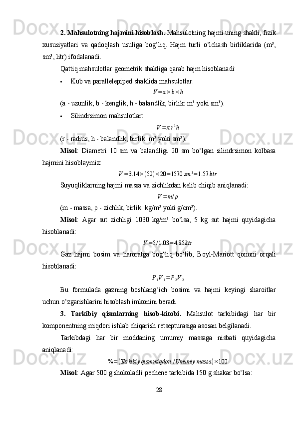 2. Mahsulotning hajmini hisoblash.  Mahsulotning hajmi uning shakli, fizik
xususiyatlari   va   qadoqlash   usuliga   bog‘liq.   Hajm   turli   o‘lchash   birliklarida   (m³,
sm³, litr) ifodalanadi.
Qattiq mahsulotlar geometrik shakliga qarab hajm hisoblanadi:
 Kub va parallelepiped shaklida mahsulotlar :V=a×b×h
(a - uzunlik, b - kenglik, h - balandlik, birlik: m³ yoki sm³).
 Silindrsimon mahsulotlar :	
V=πr2h
(r - radius, h - balandlik, birlik: m³ yoki sm³).
Misol :   Diametri   10   sm   va   balandligi   20   sm   bo‘lgan   silindrsimon   kolbasa
hajmini hisoblaymiz:
V = 3.14 × ( 52 ) × 20 = 1570 sm ³ = 1.57 litr
Suyuqliklarning hajmi massa va zichlikdan kelib chiqib aniqlanadi:
V = m / ρ
(m - massa, ρ - zichlik, birlik: kg/m³ yoki g/cm³).
Misol :   Agar   sut   zichligi   1030   kg/m³   bo‘lsa,   5   kg   sut   hajmi   quyidagicha
hisoblanadi:	
V=5/1.03	=	4.85	litr
Gaz   hajmi   bosim   va   haroratga   bog‘liq   bo‘lib,   Boyl-Mariott   qonuni   orqali
hisoblanadi:	
P1V1=	P2V2
Bu   formulada   gazning   boshlang‘ich   bosimi   va   hajmi   keyingi   sharoitlar
uchun o‘zgarishlarini hisoblash imkonini beradi.
3.   Tarkibiy   qismlarning   hisob-kitobi .   Mahsulot   tarkibidagi   har   bir
komponentning miqdori ishlab chiqarish retsepturasiga asosan belgilanadi.
Tarkibdagi   har   bir   moddaning   umumiy   massaga   nisbati   quyidagicha
aniqlanadi:
% = ( Tarkibiy qism miqdori / Umumiy massa ) × 100
Misol :   Agar  500 g shokoladli pechene  tarkibida  150 g shakar  bo‘lsa:
28 