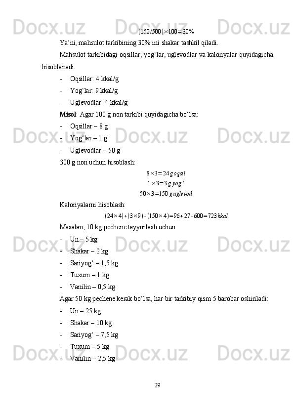 ( 150 / 500 ) × 100 = 30 %
Ya’ni, mahsulot tarkibining  30%  ini shakar tashkil qiladi.
Mahsulot tarkibidagi  oqsillar, yog‘lar, uglevodlar va kaloriyalar  quyidagicha
hisoblanadi:
- Oqsillar: 4 kkal/g
- Yog‘lar: 9 kkal/g
- Uglevodlar: 4 kkal/g
Misol :   Agar 100 g non tarkibi quyidagicha bo‘lsa:
- Oqsillar – 8 g
- Yog‘lar – 1 g
- Uglevodlar – 50 g
300 g non uchun hisoblash:8×3=	24	goqsil	
1×3=	3gyog	‘	
50	×3=150	guglevod
Kaloriyalarni hisoblash:	
(24	×4)+(3×9)+(150	×4)=96	+27	+600	=	723	kkal
Masalan, 10 kg pechene tayyorlash uchun:
- Un – 5 kg
- Shakar – 2 kg
- Sariyog‘ – 1,5 kg
- Tuxum – 1 kg
- Vanilin – 0,5 kg
Agar  50 kg  pechene kerak bo‘lsa, har bir tarkibiy qism  5 barobar  oshiriladi:
- Un – 25 kg
- Shakar – 10 kg
- Sariyog‘ – 7,5 kg
- Tuxum – 5 kg
- Vanilin – 2,5 kg
29 