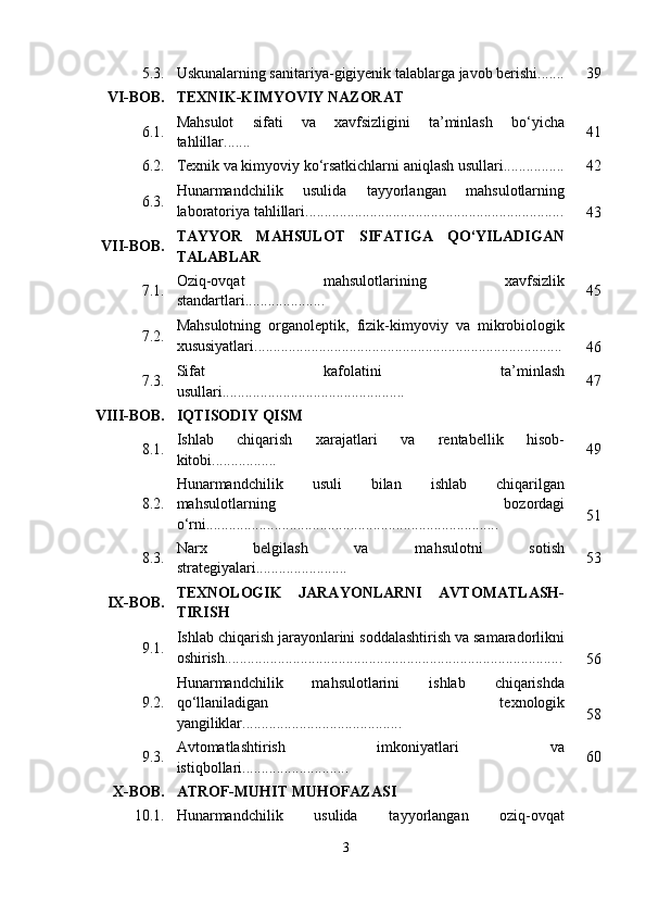 5.3. Uskunalarning sanitariya-gigiyenik talablarga javob berishi....... 39
VI-BOB. TEXNIK-KIMYOVIY NAZORAT
6.1. Mahsulot   sifati   va   xavfsizligini   ta’minlash   bo‘yicha
tahlillar....... 41
6.2. Texnik va kimyoviy ko‘rsatkichlarni aniqlash usullari................ 42
6.3. Hunarmandchilik   usulida   tayyorlangan   mahsulotlarning
laboratoriya tahlillari....................................................................
43
VII-BOB. TAYYOR   MAHSULOT   SIFATIGA   QO‘YILADIGAN
TALABLAR
7.1. Oziq-ovqat   mahsulotlarining   xavfsizlik
standartlari..................... 45
7.2. Mahsulotning   organoleptik,   fizik-kimyoviy   va   mikrobiologik
xususiyatlari.................................................................................
46
7.3. Sifat   kafolatini   ta’minlash
usullari................................................ 47
VIII-BOB. IQTISODIY QISM
8.1. Ishlab   chiqarish   xarajatlari   va   rentabellik   hisob-
kitobi................. 49
8.2. Hunarmandchilik   usuli   bilan   ishlab   chiqarilgan
mahsulotlarning   bozordagi
o‘rni............................................................................. 51
8.3. Narx   belgilash   va   mahsulotni   sotish
strategiyalari........................ 53
IX-BOB. TEXNOLOGIK   JARAYONLARNI   AVTOMATLASH-
TIRISH
9.1. Ishlab chiqarish jarayonlarini soddalashtirish va samaradorlikni
oshirish.........................................................................................
56
9.2. Hunarmandchilik   mahsulotlarini   ishlab   chiqarishda
qo‘llaniladigan   texnologik
yangiliklar.......................................... 58
9.3. Avtomatlashtirish   imkoniyatlari   va
istiqbollari............................ 60
X-BOB. ATROF-MUHIT MUHOFAZASI
10.1. Hunarmandchilik   usulida   tayyorlangan   oziq-ovqat
3 