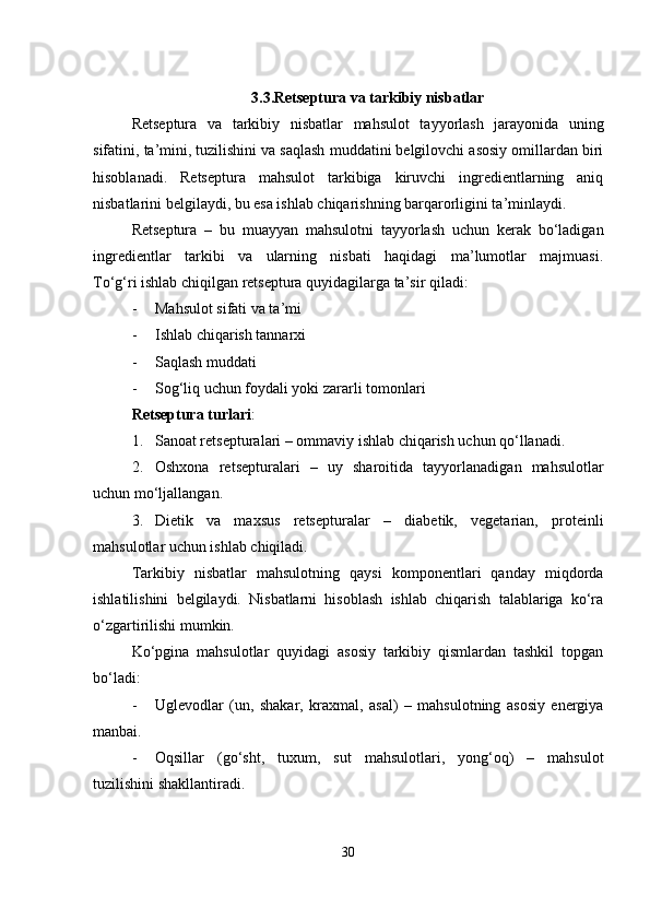 3.3.Retseptura va tarkibiy nisbatlar
Retseptura   va   tarkibiy   nisbatlar   mahsulot   tayyorlash   jarayonida   uning
sifatini, ta’mini, tuzilishini va saqlash muddatini belgilovchi asosiy omillardan biri
hisoblanadi.   Retseptura   mahsulot   tarkibiga   kiruvchi   ingredientlarning   aniq
nisbatlarini belgilaydi, bu esa ishlab chiqarishning barqarorligini ta’minlaydi.
Retseptura   –   bu   muayyan   mahsulotni   tayyorlash   uchun   kerak   bo‘ladigan
ingredientlar   tarkibi   va   ularning   nisbati   haqidagi   ma’lumotlar   majmuasi.
To‘g‘ri ishlab chiqilgan retseptura quyidagilarga ta’sir qiladi:
- Mahsulot sifati va ta’mi
- Ishlab chiqarish tannarxi
- Saqlash muddati
- Sog‘liq uchun foydali yoki zararli tomonlari
Retseptura turlari :
1. Sanoat retsepturalari  – ommaviy ishlab chiqarish uchun qo‘llanadi.
2. Oshxona   retsepturalari   –   uy   sharoitida   tayyorlanadigan   mahsulotlar
uchun mo‘ljallangan.
3. Dietik   va   maxsus   retsepturalar   –   diabetik,   vegetarian,   proteinli
mahsulotlar uchun ishlab chiqiladi.
Tarkibiy   nisbatlar   mahsulotning   qaysi   komponentlari   qanday   miqdorda
ishlatilishini   belgilaydi.   Nisbatlarni   hisoblash   ishlab   chiqarish   talablariga   ko‘ra
o‘zgartirilishi mumkin.
Ko‘pgina   mahsulotlar   quyidagi   asosiy   tarkibiy   qismlardan   tashkil   topgan
bo‘ladi:
- Uglevodlar   (un,   shakar,   kraxmal,   asal)   –   mahsulotning   asosiy   energiya
manbai.
- Oqsillar   (go‘sht,   tuxum,   sut   mahsulotlari,   yong‘oq)   –   mahsulot
tuzilishini shakllantiradi.
30 