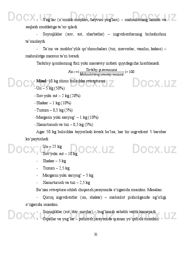 - Yog‘lar   (o‘simlik   moylari,   hayvon   yog‘lari)   –   mahsulotning   lazzati   va
saqlash muddatiga ta’sir qiladi.
- Suyuqliklar   (suv,   sut,   sharbatlar)   –   ingredientlarning   birlashishini
ta’minlaydi.
- Ta’mi   va   xushbo‘ylik   qo‘shimchalari   (tuz,   ziravorlar,   vanilin,   kakao)   –
mahsulotga maxsus ta’m beradi.
Tarkibiy qismlarning  foiz  yoki  massaviy nisbati  quyidagicha hisoblanadi:
Foiz = ( Tarkibiy qism massasi
Mahsulotning umumiy massasi ) × 100
Misol : 10 kg shirin bulochka retsepturasi:
- Un  – 5 kg (50%)
- Suv yoki sut  – 2 kg (20%)
- Shakar  – 1 kg (10%)
- Tuxum  – 0,5 kg (5%)
- Margarin yoki sariyog‘  – 1 kg (10%)
- Xamirturush va tuz  – 0,5 kg (5%)
Agar   50   kg   bulochka   tayyorlash   kerak   bo‘lsa,   har   bir   ingredient   5   barobar
ko‘paytiriladi:
- Un  – 25 kg
- Suv yoki sut  – 10 kg
- Shakar  – 5 kg
- Tuxum  – 2,5 kg
- Margarin yoki sariyog‘  – 5 kg
- Xamirturush va tuz  – 2,5 kg
Ba’zan retseptura ishlab chiqarish jarayonida o‘zgarishi mumkin. Masalan:
- Quruq   ingredientlar   (un,   shakar)   –   mahsulot   pishirilganda   og‘irligi
o‘zgarishi mumkin.
- Suyuqliklar (sut, suv, moylar)  – bug‘lanish sababli vazni kamayadi.
- Oqsillar va yog‘lar  – pishirish jarayonida qisman yo‘qolishi mumkin.
31 