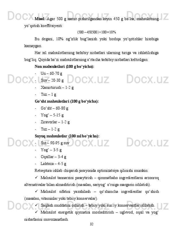 Misol :   Agar   500   g   xamir   pishirilgandan   keyin   450   g   bo‘lsa,   mahsulotning
yo‘qotish koeffitsiyenti:
( 500 − 450500 ) × 100 = 10 %
Bu   degani,   10%   og‘irlik   bug‘lanish   yoki   boshqa   yo‘qotishlar   hisobiga
kamaygan.
Har   xil   mahsulotlarning   tarkibiy   nisbatlari   ularning   turiga   va   ishlatilishiga
bog‘liq. Quyida ba’zi mahsulotlarning o‘rtacha tarkibiy nisbatlari keltirilgan:
Non mahsulotlari (100 g bo‘yicha) :
- Un –  60-70 g
- Suv –  20-30 g
- Xamirturush –  1-2 g
- Tuz –  1 g
Go‘sht mahsulotlari (100 g bo‘yicha) :
- Go‘sht –  60-80 g
- Yog‘ –  5-15 g
- Ziravorlar –  1-2 g
- Tuz –  1-2 g
Suyuq mahsulotlar (100 ml bo‘yicha) :
- Sut –  90-95 g suv
- Yog‘ –  3-5 g
- Oqsillar –  3-4 g
- Laktoza –  4-5 g
Retseptura ishlab chiqarish jarayonida  optimizatsiya  qilinishi mumkin:
 Mahsulot   tannarxini   pasaytirish   –   qimmatbaho   ingredientlarni   arzonroq
alternativalar bilan almashtirish (masalan, sariyog‘ o‘rniga margarin ishlatish).
 Mahsulot   sifatini   yaxshilash   –   qo‘shimcha   ingredientlar   qo‘shish
(masalan, vitaminlar yoki tabiiy konservalar).
 Saqlash muddatini oshirish  – tabiiy yoki sun’iy konservantlar ishlatish.
 Mahsulot   energetik   qiymatini   moslashtirish   –   uglevod,   oqsil   va   yog‘
nisbatlarini muvozanatlash.
32 