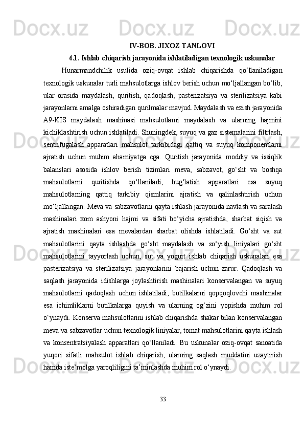 IV-BOB. JIXOZ TANLOVI
4.1. Ishlab chiqarish jarayonida ishlatiladigan texnologik uskunalar
Hunarmandchilik   usulida   oziq-ovqat   ishlab   chiqarishda   qo‘llaniladigan
texnologik uskunalar turli mahsulotlarga ishlov berish uchun mo‘ljallangan bo‘lib,
ular   orasida   maydalash,   quritish,   qadoqlash,   pasterizatsiya   va   sterilizatsiya   kabi
jarayonlarni amalga oshiradigan qurilmalar mavjud. Maydalash va ezish jarayonida
A9-KIS   maydalash   mashinasi   mahsulotlarni   maydalash   va   ularning   hajmini
kichiklashtirish uchun ishlatiladi. Shuningdek, suyuq va gaz sistemalarini filtrlash,
sentrifugalash   apparatlari   mahsulot   tarkibidagi   qattiq   va   suyuq   komponentlarni
ajratish   uchun   muhim   ahamiyatga   ega.   Quritish   jarayonida   moddiy   va   issiqlik
balanslari   asosida   ishlov   berish   tizimlari   meva,   sabzavot,   go‘sht   va   boshqa
mahsulotlarni   quritishda   qo‘llaniladi,   bug‘latish   apparatlari   esa   suyuq
mahsulotlarning   qattiq   tarkibiy   qismlarini   ajratish   va   qalinlashtirish   uchun
mo‘ljallangan. Meva va sabzavotlarni qayta ishlash jarayonida navlash va saralash
mashinalari   xom   ashyoni   hajmi   va   sifati   bo‘yicha   ajratishda,   sharbat   siqish   va
ajratish   mashinalari   esa   mevalardan   sharbat   olishda   ishlatiladi.   Go‘sht   va   sut
mahsulotlarini   qayta   ishlashda   go‘sht   maydalash   va   so‘yish   liniyalari   go‘sht
mahsulotlarini   tayyorlash   uchun,   sut   va   yogurt   ishlab   chiqarish   uskunalari   esa
pasterizatsiya   va   sterilizatsiya   jarayonlarini   bajarish   uchun   zarur.   Qadoqlash   va
saqlash   jarayonida   idishlarga   joylashtirish   mashinalari   konservalangan   va   suyuq
mahsulotlarni   qadoqlash   uchun   ishlatiladi,   butilkalarni   qopqoqlovchi   mashinalar
esa   ichimliklarni   butilkalarga   quyish   va   ularning   og‘zini   yopishda   muhim   rol
o‘ynaydi. Konserva mahsulotlarini ishlab chiqarishda shakar bilan konservalangan
meva va sabzavotlar uchun texnologik liniyalar, tomat mahsulotlarini qayta ishlash
va   konsentratsiyalash   apparatlari   qo‘llaniladi.   Bu   uskunalar   oziq-ovqat   sanoatida
yuqori   sifatli   mahsulot   ishlab   chiqarish,   ularning   saqlash   muddatini   uzaytirish
hamda iste’molga yaroqliligini ta’minlashda muhim rol o‘ynaydi.
33 