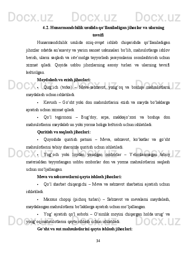 4.2. Hunarmandchilik usulida qo‘llaniladigan jihozlar va ularning
tavsifi
Hunarmandchilik   usulida   oziq-ovqat   ishlab   chiqarishda   qo‘llaniladigan
jihozlar odatda an’anaviy va yarim sanoat uskunalari bo‘lib, mahsulotlarga ishlov
berish,   ularni   saqlash   va   iste’molga   tayyorlash   jarayonlarini   osonlashtirish   uchun
xizmat   qiladi.   Quyida   ushbu   jihozlarning   asosiy   turlari   va   ularning   tavsifi
keltirilgan.
Maydalash va ezish jihozlari :
 Qirg‘ich   (terka)   –   Meva-sabzavot,   yong‘oq   va   boshqa   mahsulotlarni
maydalash uchun ishlatiladi.
 Kavush   –   Go‘sht   yoki   don   mahsulotlarini   ezish   va   mayda   bo‘laklarga
ajratish uchun xizmat qiladi.
 Qo‘l   tegirmoni   –   Bug‘doy,   arpa,   makkajo‘xori   va   boshqa   don
mahsulotlarini maydalab un yoki yorma holiga keltirish uchun ishlatiladi.
Quritish va saqlash jihozlari :
 Quyoshda   quritish   patnisi   –   Meva,   sabzavot,   ko‘katlar   va   go‘sht
mahsulotlarini tabiiy sharoitda quritish uchun ishlatiladi.
 Yog‘och   yoki   loydan   yasalgan   omborlar   –   Yelimlanmagan   tabiiy
materialdan   tayyorlangan   ushbu   omborlar   don   va   yorma   mahsulotlarini   saqlash
uchun mo‘ljallangan.
Meva va sabzavotlarni qayta ishlash jihozlari :
 Qo‘l   sharbat   chiqargichi   –   Meva   va   sabzavot   sharbatini   ajratish   uchun
ishlatiladi.
 Maxsus   chopqi   (pichoq   turlari)   –   Sabzavot   va   mevalarni   maydalash,
maydalangan mahsulotlarni bo‘laklarga ajratish uchun mo‘ljallangan.
 Yog‘   ajratish   qo‘l   asbobi   –   O‘simlik   moyini   chiqargan   holda   urug‘   va
yong‘oq mahsulotlarini qayta ishlash uchun ishlatiladi.
Go‘sht va sut mahsulotlarini qayta ishlash jihozlari :
34 