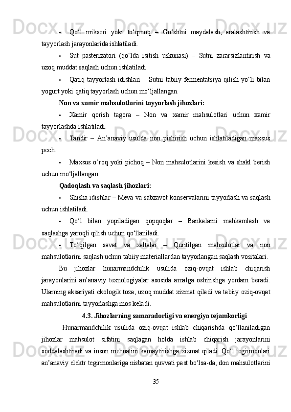  Qo‘l   mikseri   yoki   to‘qmoq   –   Go‘shtni   maydalash,   aralashtirish   va
tayyorlash jarayonlarida ishlatiladi.
 Sut   pasterizatori   (qo‘lda   isitish   uskunasi)   –   Sutni   zararsizlantirish   va
uzoq muddat saqlash uchun ishlatiladi.
 Qatiq  tayyorlash   idishlari   –   Sutni   tabiiy  fermentatsiya   qilish   yo‘li   bilan
yogurt yoki qatiq tayyorlash uchun mo‘ljallangan.
Non va xamir mahsulotlarini tayyorlash jihozlari :
 Xamir   qorish   tagora   –   Non   va   xamir   mahsulotlari   uchun   xamir
tayyorlashda ishlatiladi.
 Tandir   –   An’anaviy   usulda   non   pishirish   uchun   ishlatiladigan   maxsus
pech.
 Maxsus  o‘roq  yoki   pichoq   –  Non  mahsulotlarini   kesish   va  shakl   berish
uchun mo‘ljallangan.
Qadoqlash va saqlash jihozlari :
 Shisha idishlar  – Meva va sabzavot konservalarini tayyorlash va saqlash
uchun ishlatiladi.
 Qo‘l   bilan   yopiladigan   qopqoqlar   –   Bankalarni   mahkamlash   va
saqlashga yaroqli qilish uchun qo‘llaniladi.
 To‘qilgan   savat   va   xaltalar   –   Quritilgan   mahsulotlar   va   non
mahsulotlarini saqlash uchun tabiiy materiallardan tayyorlangan saqlash vositalari.
Bu   jihozlar   hunarmandchilik   usulida   oziq-ovqat   ishlab   chiqarish
jarayonlarini   an’anaviy   texnologiyalar   asosida   amalga   oshirishga   yordam   beradi.
Ularning aksariyati ekologik toza, uzoq muddat xizmat qiladi va tabiiy oziq-ovqat
mahsulotlarini tayyorlashga mos keladi.
4.3. Jihozlarning samaradorligi va energiya tejamkorligi
Hunarmandchilik   usulida   oziq-ovqat   ishlab   chiqarishda   qo‘llaniladigan
jihozlar   mahsulot   sifatini   saqlagan   holda   ishlab   chiqarish   jarayonlarini
soddalashtiradi va inson mehnatini kamaytirishga xizmat qiladi. Qo‘l tegirmonlari
an’anaviy elektr tegirmonlariga nisbatan quvvati past bo‘lsa-da, don mahsulotlarini
35 