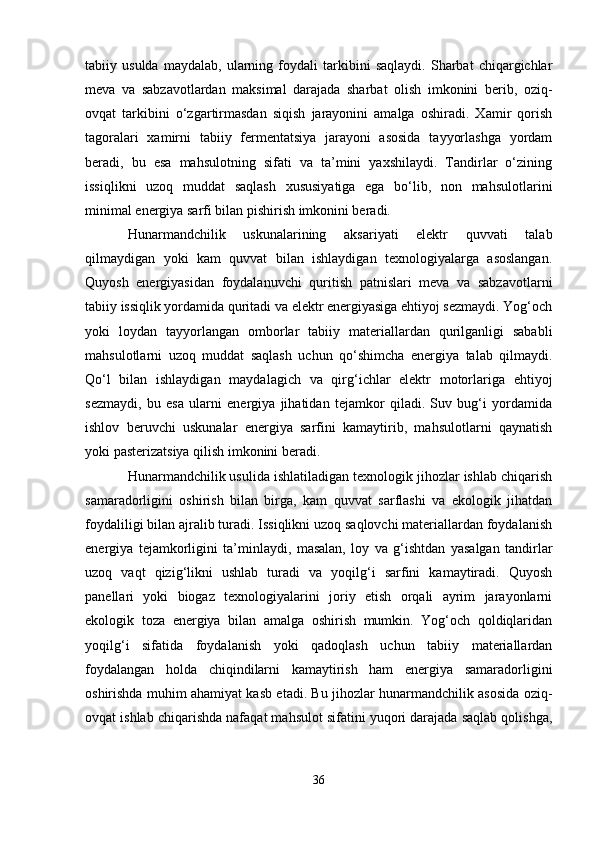 tabiiy   usulda   maydalab,   ularning   foydali   tarkibini   saqlaydi.   Sharbat   chiqargichlar
meva   va   sabzavotlardan   maksimal   darajada   sharbat   olish   imkonini   berib,   oziq-
ovqat   tarkibini   o‘zgartirmasdan   siqish   jarayonini   amalga   oshiradi.   Xamir   qorish
tagoralari   xamirni   tabiiy   fermentatsiya   jarayoni   asosida   tayyorlashga   yordam
beradi,   bu   esa   mahsulotning   sifati   va   ta’mini   yaxshilaydi.   Tandirlar   o‘zining
issiqlikni   uzoq   muddat   saqlash   xususiyatiga   ega   bo‘lib,   non   mahsulotlarini
minimal energiya sarfi bilan pishirish imkonini beradi.
Hunarmandchilik   uskunalarining   aksariyati   elektr   quvvati   talab
qilmaydigan   yoki   kam   quvvat   bilan   ishlaydigan   texnologiyalarga   asoslangan.
Quyosh   energiyasidan   foydalanuvchi   quritish   patnislari   meva   va   sabzavotlarni
tabiiy issiqlik yordamida quritadi va elektr energiyasiga ehtiyoj sezmaydi. Yog‘och
yoki   loydan   tayyorlangan   omborlar   tabiiy   materiallardan   qurilganligi   sababli
mahsulotlarni   uzoq   muddat   saqlash   uchun   qo‘shimcha   energiya   talab   qilmaydi.
Qo‘l   bilan   ishlaydigan   maydalagich   va   qirg‘ichlar   elektr   motorlariga   ehtiyoj
sezmaydi,   bu   esa   ularni   energiya   jihatidan   tejamkor   qiladi.   Suv   bug‘i   yordamida
ishlov   beruvchi   uskunalar   energiya   sarfini   kamaytirib,   mahsulotlarni   qaynatish
yoki pasterizatsiya qilish imkonini beradi.
Hunarmandchilik usulida ishlatiladigan texnologik jihozlar ishlab chiqarish
samaradorligini   oshirish   bilan   birga,   kam   quvvat   sarflashi   va   ekologik   jihatdan
foydaliligi bilan ajralib turadi. Issiqlikni uzoq saqlovchi materiallardan foydalanish
energiya   tejamkorligini   ta’minlaydi,   masalan,   loy   va   g‘ishtdan   yasalgan   tandirlar
uzoq   vaqt   qizig‘likni   ushlab   turadi   va   yoqilg‘i   sarfini   kamaytiradi.   Quyosh
panellari   yoki   biogaz   texnologiyalarini   joriy   etish   orqali   ayrim   jarayonlarni
ekologik   toza   energiya   bilan   amalga   oshirish   mumkin.   Yog‘och   qoldiqlaridan
yoqilg‘i   sifatida   foydalanish   yoki   qadoqlash   uchun   tabiiy   materiallardan
foydalangan   holda   chiqindilarni   kamaytirish   ham   energiya   samaradorligini
oshirishda muhim ahamiyat kasb etadi. Bu jihozlar hunarmandchilik asosida oziq-
ovqat ishlab chiqarishda nafaqat mahsulot sifatini yuqori darajada saqlab qolishga,
36 