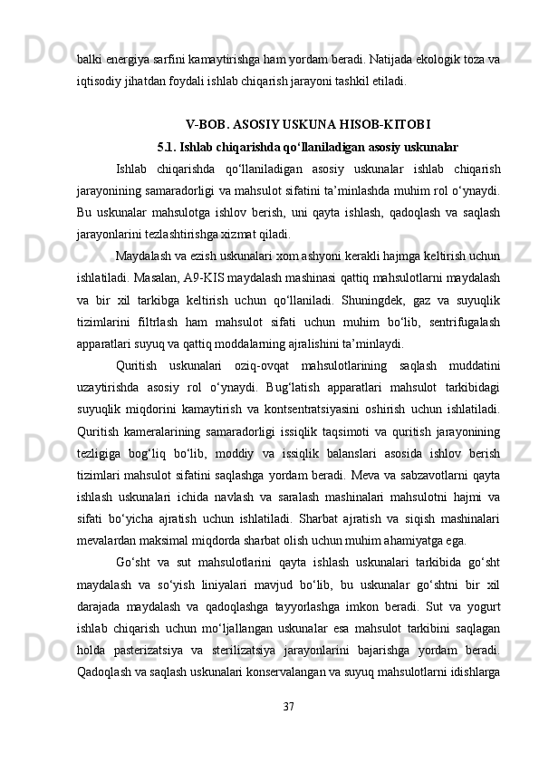 balki energiya sarfini kamaytirishga ham yordam beradi. Natijada ekologik toza va
iqtisodiy jihatdan foydali ishlab chiqarish jarayoni tashkil etiladi.
V-BOB. ASOSIY USKUNA HISOB-KITOBI
5.1. Ishlab chiqarishda qo‘llaniladigan asosiy uskunalar
Ishlab   chiqarishda   qo‘llaniladigan   asosiy   uskunalar   ishlab   chiqarish
jarayonining samaradorligi va mahsulot sifatini ta’minlashda muhim rol o‘ynaydi.
Bu   uskunalar   mahsulotga   ishlov   berish,   uni   qayta   ishlash,   qadoqlash   va   saqlash
jarayonlarini tezlashtirishga xizmat qiladi.
Maydalash va ezish uskunalari xom ashyoni kerakli hajmga keltirish uchun
ishlatiladi. Masalan, A9-KIS maydalash mashinasi qattiq mahsulotlarni maydalash
va   bir   xil   tarkibga   keltirish   uchun   qo‘llaniladi.   Shuningdek,   gaz   va   suyuqlik
tizimlarini   filtrlash   ham   mahsulot   sifati   uchun   muhim   bo‘lib,   sentrifugalash
apparatlari suyuq va qattiq moddalarning ajralishini ta’minlaydi.
Quritish   uskunalari   oziq-ovqat   mahsulotlarining   saqlash   muddatini
uzaytirishda   asosiy   rol   o‘ynaydi.   Bug‘latish   apparatlari   mahsulot   tarkibidagi
suyuqlik   miqdorini   kamaytirish   va   kontsentratsiyasini   oshirish   uchun   ishlatiladi.
Quritish   kameralarining   samaradorligi   issiqlik   taqsimoti   va   quritish   jarayonining
tezligiga   bog‘liq   bo‘lib,   moddiy   va   issiqlik   balanslari   asosida   ishlov   berish
tizimlari  mahsulot  sifatini  saqlashga  yordam  beradi. Meva  va sabzavotlarni  qayta
ishlash   uskunalari   ichida   navlash   va   saralash   mashinalari   mahsulotni   hajmi   va
sifati   bo‘yicha   ajratish   uchun   ishlatiladi.   Sharbat   ajratish   va   siqish   mashinalari
mevalardan maksimal miqdorda sharbat olish uchun muhim ahamiyatga ega.
Go‘sht   va   sut   mahsulotlarini   qayta   ishlash   uskunalari   tarkibida   go‘sht
maydalash   va   so‘yish   liniyalari   mavjud   bo‘lib,   bu   uskunalar   go‘shtni   bir   xil
darajada   maydalash   va   qadoqlashga   tayyorlashga   imkon   beradi.   Sut   va   yogurt
ishlab   chiqarish   uchun   mo‘ljallangan   uskunalar   esa   mahsulot   tarkibini   saqlagan
holda   pasterizatsiya   va   sterilizatsiya   jarayonlarini   bajarishga   yordam   beradi.
Qadoqlash va saqlash uskunalari konservalangan va suyuq mahsulotlarni idishlarga
37 