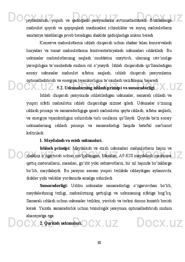 joylashtirish,   yopish   va   qadoqlash   jarayonlarini   avtomatlashtiradi.   Butilkalarga
mahsulot   quyish   va   qopqoqlash   mashinalari   ichimliklar   va   suyuq   mahsulotlarni
sanitariya talablariga javob beradigan shaklda qadoqlashga imkon beradi.
Konserva mahsulotlarini ishlab chiqarish uchun shakar  bilan konservalash
liniyalari   va   tomat   mahsulotlarini   kontsentratsiyalash   uskunalari   ishlatiladi.   Bu
uskunalar   mahsulotlarning   saqlash   muddatini   uzaytirib,   ularning   iste’molga
yaroqliligini  ta’minlashda muhim  rol  o‘ynaydi. Ishlab chiqarishda qo‘llaniladigan
asosiy   uskunalar   mahsulot   sifatini   saqlash,   ishlab   chiqarish   jarayonlarini
optimallashtirish va energiya tejamkorligini ta’minlash vazifalarini bajaradi.
5.2. Uskunalarning ishlash prinsipi va samaradorligi
Ishlab   chiqarish   jarayonida   ishlatiladigan   uskunalar,   samarali   ishlash   va
yuqori   sifatli   mahsulotni   ishlab   chiqarishga   xizmat   qiladi.   Uskunalar   o‘zining
ishlash prinsipi va samaradorligiga qarab mahsulotni qayta ishlash, sifatni saqlash,
va energiya tejamkorligini oshirishda turli usullarni qo‘llaydi. Quyida ba'zi asosiy
uskunalarning   ishlash   prinsipi   va   samaradorligi   haqida   batafsil   ma'lumot
keltiriladi:
1. Maydalash va ezish uskunalari.
Ishlash   prinsipi:   Maydalash   va   ezish   uskunalari   mahsulotlarni   hajmi   va
shaklini o‘zgartirish uchun mo‘ljallangan. Masalan, A9-KIS maydalash mashinasi
qattiq materiallarni, masalan, go‘sht yoki sabzavotlarni, bir xil hajmda bo‘laklarga
bo‘lib,   maydalaydi.   Bu   jarayon   asosan   yuqori   tezlikda   ishlaydigan   aylanuvchi
disklar yoki valiklar yordamida amalga oshiriladi.
Samaradorligi:   Ushbu   uskunalar   samaradorligi   o‘zgaruvchan   bo‘lib,
maydalashning   tezligi,   mahsulotning   qattiqligi   va   uskunaning   sifatiga   bog‘liq.
Samarali ishlash uchun uskunalar tezlikni, yoritish va torkni doimo kuzatib borish
kerak.   Yaxshi   samaradorlik   uchun   texnologik   jarayonni   optimallashtirish   muhim
ahamiyatga ega.
2. Quritish uskunalari .
38 