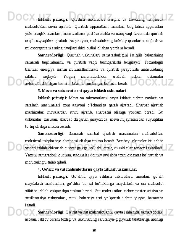 Ishlash   prinsipi:   Quritish   uskunalari   issiqlik   va   havoning   natijasida
mahsulotdan   suvni   ajratadi.   Quritish   apparatlari,   masalan,   bug‘latish   apparatlari
yoki issiqlik tizimlari, mahsulotlarni past haroratda va uzoq vaqt davomida quritish
orqali suyuqlikni ajratadi. Bu jarayon, mahsulotning tarkibiy qismlarini saqlash va
mikroorganizmlarning rivojlanishini oldini olishga yordam beradi.
Samaradorligi:   Quritish   uskunalari   samaradorligini   issiqlik   balansining
samarali   taqsimlanishi   va   quritish   vaqti   boshqarilishi   belgilaydi.   Texnologik
tizimlar   energiya   sarfini   minimallashtiradi   va   quritish   jarayonida   mahsulotning
sifatini   saqlaydi.   Yuqori   samaradorlikka   erishish   uchun   uskunalar
avtomatlashtirilgan tizimlar bilan ta’minlangan bo‘lishi kerak.
3. Meva va sabzavotlarni qayta ishlash uskunalari
Ishlash   prinsipi:   Meva   va   sabzavotlarni   qayta   ishlash   uchun   navlash   va
saralash   mashinalari   xom   ashyoni   o‘lchamiga   qarab   ajratadi.   Sharbat   ajratish
mashinalari   mevalardan   suvni   ajratib,   sharbatni   olishga   yordam   beradi.   Bu
uskunalar,   xususan,   sharbat   chiqarish   jarayonida,   meva   hujayralaridan   suyuqlikni
to‘liq olishga imkon beradi.
Samaradorligi:   Samarali   sharbat   ajratish   mashinalari   mahsulotdan
maksimal miqdordagi sharbatni olishga imkon beradi. Bunday uskunalar ishlashda
yuqori ishlab chiqarish quvvatiga ega bo‘lishi kerak, chunki ular tez-tez ishlatiladi.
Yaxshi samaradorlik uchun, uskunalar doimiy ravishda texnik xizmat ko‘rsatish va
monitoringni talab qiladi.
4. Go‘sht va sut mahsulotlarini qayta ishlash uskunalari
Ishlash   prinsipi:   Go‘shtni   qayta   ishlash   uskunalari,   masalan,   go‘sht
maydalash   mashinalari,   go‘shtni   bir   xil   bo‘laklarga   maydalash   va   uni   mahsulot
sifatida ishlab chiqarishga imkon beradi. Sut mahsulotlari uchun pasterizatsiya va
sterilizatsiya   uskunalari,   sutni   bakteriyalarni   yo‘qotish   uchun   yuqori   haroratda
isitadi.
Samaradorligi:  Go‘sht va sut mahsulotlarini qayta ishlashda samaradorlik,
asosan, ishlov berish tezligi va uskunaning sanitariya-gigiyenik talablariga mosligi
39 