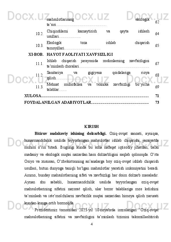 mahsulotlarining   ekologik
ta’siri.................................................. 62
10.2. Chiqindilarni   kamaytirish   va   qayta   ishlash
usullari...................... 64
10.3. Ekologik   toza   ishlab   chiqarish
tamoyillari.................................... 65
XI-BOB. HAYOT FAOLIYATI XAVFSIZLIGI
11.1. Ishlab   chiqarish   jarayonida   xodimlarning   xavfsizligini
ta’minlash choralari...................................................................... 67
11.2. Sanitariya   va   gigiyena   qoidalariga   rioya
qilish............................. 68
11.3. Mehnat   muhofazasi   va   texnika   xavfsizligi   bo‘yicha
talablar........ 69
XULOSA........................................................................................................... 71
FOYDALANILGAN ADABIYOTLAR......................................................... 73
KIRISH
Bitiruv   malakaviy   ishining   dolzarbligi.   Oziq-ovqat   sanoati,   ayniqsa,
hunarmandchilik   usulida   tayyorlangan   mahsulotlar   ishlab   chiqarishi,   jamiyatda
muhim   o‘rin   tutadi.   Bugungi   kunda   bu   soha   nafaqat   iqtisodiy   jihatdan,   balki
madaniy   va   ekologik   nuqtai   nazardan   ham   dolzarbligini   saqlab   qolmoqda.   O‘rta
Osiyo   va   xususan,   O‘zbekistonning   an’analarga   boy   oziq-ovqat   ishlab   chiqarish
usullari,   butun   dunyoga   taniqli   bo‘lgan   mahsulotlar   yaratish   imkoniyatini   beradi.
Ammo,   bunday   mahsulotlarning   sifati   va   xavfsizligi   har   doim   dolzarb   masaladir.
Aynan   shu   sababli,   hunarmandchilik   usulida   tayyorlangan   oziq-ovqat
mahsulotlarining   sifatini   nazorat   qilish,   ular   bozor   talablariga   mos   kelishini
ta’minlash   va   iste’molchilarni   xavfsizlik   nuqtai   nazaridan   himoya   qilish   zarurati
kundan-kunga ortib bormoqda.
Prezidentimiz   tomonidan   2023-yil   10-noyabrda   imzolangan   “Oziq-ovqat
mahsulotlarining   sifatini   va   xavfsizligini   ta’minlash   tizimini   takomillashtirish
4 