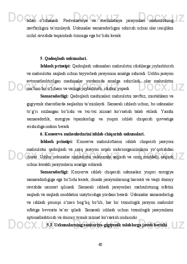 bilan   o‘lchanadi.   Pasterizatsiya   va   sterilizatsiya   jarayonlari   mahsulotning
xavfsizligini ta’minlaydi. Uskunalar samaradorligini oshirish uchun ular issiqlikni
izchil ravishda taqsimlash tizimiga ega bo‘lishi kerak.
5. Qadoqlash uskunalari.
Ishlash prinsipi:   Qadoqlash uskunalari mahsulotni idishlarga joylashtirish
va mahsulotni saqlash uchun tayyorlash jarayonini amalga oshiradi. Ushbu jarayon
avtomatlashtirilgan   mashinalar   yordamida   amalga   oshiriladi,   ular   mahsulotni
ma’lum bir o‘lcham va vaznga joylashtirib, idishni yopadi.
Samaradorligi:  Qadoqlash mashinalari mahsulotni xavfsiz, mustahkam va
gigiyenik sharoitlarda saqlashni ta’minlaydi. Samarali ishlash uchun, bu uskunalar
to‘g‘ri   sozlangan   bo‘lishi   va   tez-tez   xizmat   ko‘rsatish   talab   etiladi.   Yaxshi
samaradorlik,   energiya   tejamkorligi   va   yuqori   ishlab   chiqarish   quvvatiga
erishishga imkon beradi.
6. Konserva mahsulotlarini ishlab chiqarish uskunalari .
Ishlash   prinsipi:   Konserva   mahsulotlarini   ishlab   chiqarish   jarayoni
mahsulotni   qadoqlash   va   issiq   jarayon   orqali   mikroorganizmlarni   yo‘qotishdan
iborat.   Ushbu   uskunalar   mahsulotni   vakuumda   saqlash   va   uzoq   muddatli   saqlash
uchun kerakli jarayonlarni amalga oshiradi.
Samaradorligi:   Konserva   ishlab   chiqarish   uskunalari   yuqori   energiya
samaradorligiga ega bo‘lishi kerak, chunki jarayonlarning harorati va vaqti doimiy
ravishda   nazorat   qilinadi.   Samarali   ishlash   jarayonlari   mahsulotning   sifatini
saqlash va saqlash muddatini uzaytirishga yordam beradi.   Uskunalar samaradorligi
va   ishlash   prinsipi   o‘zaro   bog‘liq   bo‘lib,   har   bir   texnologik   jarayon   mahsulot
sifatiga   bevosita   ta’sir   qiladi.   Samarali   ishlash   uchun   texnologik   jarayonlarni
optimallashtirish va doimiy texnik xizmat ko‘rsatish muhimdir.
5.3. Uskunalarning sanitariya-gigiyenik talablarga javob berishi
40 