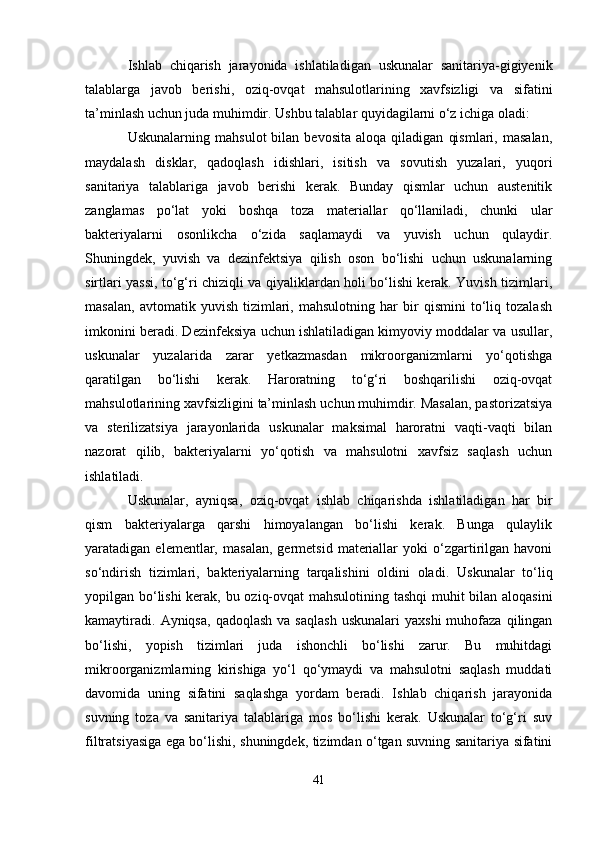 Ishlab   chiqarish   jarayonida   ishlatiladigan   uskunalar   sanitariya-gigiyenik
talablarga   javob   berishi,   oziq-ovqat   mahsulotlarining   xavfsizligi   va   sifatini
ta’minlash uchun juda muhimdir. Ushbu talablar quyidagilarni o‘z ichiga oladi:
Uskunalarning   mahsulot   bilan   bevosita   aloqa   qiladigan   qismlari,   masalan,
maydalash   disklar,   qadoqlash   idishlari,   isitish   va   sovutish   yuzalari,   yuqori
sanitariya   talablariga   javob   berishi   kerak.   Bunday   qismlar   uchun   austenitik
zanglamas   po‘lat   yoki   boshqa   toza   materiallar   qo‘llaniladi,   chunki   ular
bakteriyalarni   osonlikcha   o‘zida   saqlamaydi   va   yuvish   uchun   qulaydir.
Shuningdek,   yuvish   va   dezinfektsiya   qilish   oson   bo‘lishi   uchun   uskunalarning
sirtlari yassi, to‘g‘ri chiziqli va qiyaliklardan holi bo‘lishi kerak. Yuvish tizimlari,
masalan,   avtomatik   yuvish   tizimlari,   mahsulotning   har   bir   qismini   to‘liq   tozalash
imkonini beradi. Dezinfeksiya uchun ishlatiladigan kimyoviy moddalar va usullar,
uskunalar   yuzalarida   zarar   yetkazmasdan   mikroorganizmlarni   yo‘qotishga
qaratilgan   bo‘lishi   kerak.   Haroratning   to‘g‘ri   boshqarilishi   oziq-ovqat
mahsulotlarining xavfsizligini ta’minlash uchun muhimdir. Masalan, pastorizatsiya
va   sterilizatsiya   jarayonlarida   uskunalar   maksimal   haroratni   vaqti-vaqti   bilan
nazorat   qilib,   bakteriyalarni   yo‘qotish   va   mahsulotni   xavfsiz   saqlash   uchun
ishlatiladi.
Uskunalar,   ayniqsa,   oziq-ovqat   ishlab   chiqarishda   ishlatiladigan   har   bir
qism   bakteriyalarga   qarshi   himoyalangan   bo‘lishi   kerak.   Bunga   qulaylik
yaratadigan  elementlar,   masalan,   germetsid   materiallar   yoki   o‘zgartirilgan   havoni
so‘ndirish   tizimlari,   bakteriyalarning   tarqalishini   oldini   oladi.   Uskunalar   to‘liq
yopilgan bo‘lishi kerak, bu oziq-ovqat mahsulotining tashqi muhit bilan aloqasini
kamaytiradi.   Ayniqsa,  qadoqlash   va  saqlash  uskunalari   yaxshi  muhofaza  qilingan
bo‘lishi,   yopish   tizimlari   juda   ishonchli   bo‘lishi   zarur.   Bu   muhitdagi
mikroorganizmlarning   kirishiga   yo‘l   qo‘ymaydi   va   mahsulotni   saqlash   muddati
davomida   uning   sifatini   saqlashga   yordam   beradi.   Ishlab   chiqarish   jarayonida
suvning   toza   va   sanitariya   talablariga   mos   bo‘lishi   kerak.   Uskunalar   to‘g‘ri   suv
filtratsiyasiga ega bo‘lishi, shuningdek, tizimdan o‘tgan suvning sanitariya sifatini
41 