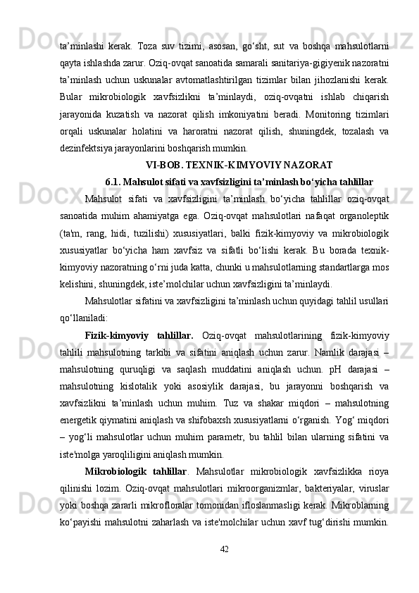 ta’minlashi   kerak.   Toza   suv   tizimi,   asosan,   go‘sht,   sut   va   boshqa   mahsulotlarni
qayta ishlashda zarur.   Oziq-ovqat sanoatida samarali sanitariya-gigiyenik nazoratni
ta’minlash   uchun   uskunalar   avtomatlashtirilgan   tizimlar   bilan   jihozlanishi   kerak.
Bular   mikrobiologik   xavfsizlikni   ta’minlaydi,   oziq-ovqatni   ishlab   chiqarish
jarayonida   kuzatish   va   nazorat   qilish   imkoniyatini   beradi.   Monitoring   tizimlari
orqali   uskunalar   holatini   va   haroratni   nazorat   qilish,   shuningdek,   tozalash   va
dezinfektsiya jarayonlarini boshqarish mumkin.
VI-BOB. TEXNIK-KIMYOVIY NAZORAT
6.1. Mahsulot sifati va xavfsizligini ta’minlash bo‘yicha tahlillar
Mahsulot   sifati   va   xavfsizligini   ta’minlash   bo‘yicha   tahlillar   oziq-ovqat
sanoatida   muhim   ahamiyatga   ega.   Oziq-ovqat   mahsulotlari   nafaqat   organoleptik
(ta'm,   rang,   hidi,   tuzilishi)   xususiyatlari,   balki   fizik-kimyoviy   va   mikrobiologik
xususiyatlar   bo‘yicha   ham   xavfsiz   va   sifatli   bo‘lishi   kerak.   Bu   borada   texnik-
kimyoviy nazoratning o‘rni juda katta, chunki u mahsulotlarning standartlarga mos
kelishini, shuningdek, iste’molchilar uchun xavfsizligini ta’minlaydi.
Mahsulotlar sifatini va xavfsizligini ta’minlash uchun quyidagi tahlil usullari
qo‘llaniladi:
Fizik-kimyoviy   tahlillar.   Oziq-ovqat   mahsulotlarining   fizik-kimyoviy
tahlili   mahsulotning   tarkibi   va   sifatini   aniqlash   uchun   zarur.   Namlik   darajasi   –
mahsulotning   quruqligi   va   saqlash   muddatini   aniqlash   uchun.   pH   darajasi   –
mahsulotning   kislotalik   yoki   asosiylik   darajasi,   bu   jarayonni   boshqarish   va
xavfsizlikni   ta’minlash   uchun   muhim.   Tuz   va   shakar   miqdori   –   mahsulotning
energetik qiymatini aniqlash va shifobaxsh xususiyatlarni o‘rganish.   Yog‘ miqdori
–   yog‘li   mahsulotlar   uchun   muhim   parametr,   bu   tahlil   bilan   ularning   sifatini   va
iste'molga yaroqliligini aniqlash mumkin.
Mikrobiologik   tahlillar .   Mahsulotlar   mikrobiologik   xavfsizlikka   rioya
qilinishi   lozim.   Oziq-ovqat   mahsulotlari   mikroorganizmlar,   bakteriyalar,   viruslar
yoki boshqa zararli mikrofloralar tomonidan ifloslanmasligi  kerak. Mikroblarning
ko‘payishi mahsulotni zaharlash va iste'molchilar uchun xavf tug‘dirishi mumkin.
42 