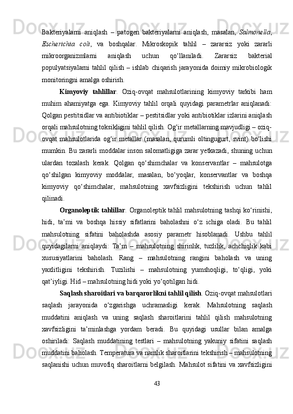 Bakteriyalarni   aniqlash   –   patogen   bakteriyalarni   aniqlash,   masalan,   Salmonella ,
Escherichia   coli ,   va   boshqalar.   Mikroskopik   tahlil   –   zararsiz   yoki   zararli
mikroorganizmlarni   aniqlash   uchun   qo‘llaniladi.   Zararsiz   bakterial
populyatsiyalarni   tahlil   qilish  –  ishlab   chiqarish   jarayonida   doimiy  mikrobiologik
monitoringni amalga oshirish.
Kimyoviy   tahlillar .   Oziq-ovqat   mahsulotlarining   kimyoviy   tarkibi   ham
muhim   ahamiyatga   ega.   Kimyoviy   tahlil   orqali   quyidagi   parametrlar   aniqlanadi:
Qolgan pestitsidlar va antibiotiklar – pestitsidlar yoki antibiotiklar izlarini aniqlash
orqali mahsulotning toksikligini tahlil qilish. Og‘ir metallarning mavjudligi – oziq-
ovqat   mahsulotlarida   og‘ir   metallar   (masalan,   qurumli   oltingugurt,   svint)   bo‘lishi
mumkin. Bu zararli  moddalar  inson salomatligiga zarar yetkazadi, shuning uchun
ulardan   tozalash   kerak.   Qolgan   qo‘shimchalar   va   konservantlar   –   mahsulotga
qo‘shilgan   kimyoviy   moddalar,   masalan,   bo‘yoqlar,   konservantlar   va   boshqa
kimyoviy   qo‘shimchalar,   mahsulotning   xavfsizligini   tekshirish   uchun   tahlil
qilinadi.
Organoleptik tahlillar . Organoleptik  tahlil  mahsulotning  tashqi  ko‘rinishi,
hidi,   ta’mi   va   boshqa   hissiy   sifatlarini   baholashni   o‘z   ichiga   oladi.   Bu   tahlil
mahsulotning   sifatini   baholashda   asosiy   parametr   hisoblanadi.   Ushbu   tahlil
quyidagilarni   aniqlaydi:   Ta’m   –   mahsulotning   shirinlik,   tuzlilik,   achchiqlik   kabi
xususiyatlarini   baholash.   Rang   –   mahsulotning   rangini   baholash   va   uning
yaxlitligini   tekshirish.   Tuzilishi   –   mahsulotning   yumshoqligi,   to‘qligi,   yoki
qat’iyligi. Hid – mahsulotning hidi yoki yo‘qotilgan hidi.
Saqlash sharoitlari va barqarorlikni tahlil qilish .   Oziq-ovqat mahsulotlari
saqlash   jarayonida   o‘zgarishga   uchramasligi   kerak.   Mahsulotning   saqlash
muddatini   aniqlash   va   uning   saqlash   sharoitlarini   tahlil   qilish   mahsulotning
xavfsizligini   ta’minlashga   yordam   beradi.   Bu   quyidagi   usullar   bilan   amalga
oshiriladi:   Saqlash   muddatining   testlari   –   mahsulotning   yakuniy   sifatini   saqlash
muddatini baholash. Temperatura va namlik sharoitlarini tekshirish – mahsulotning
saqlanishi uchun muvofiq sharoitlarni belgilash.   Mahsulot sifatini va xavfsizligini
43 