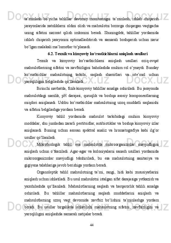 ta’minlash   bo‘yicha   tahlillar   davomiy   monitoringni   ta’minlash,   ishlab   chiqarish
jarayonlarida xatoliklarni oldini olish va mahsulotni bozorga chiqargan vaqtgacha
uning   sifatini   nazorat   qilish   imkonini   beradi.   Shuningdek,   tahlillar   yordamida
ishlab   chiqarish   jarayonini   optimallashtirish   va   samarali   boshqarish   uchun   zarur
bo‘lgan malakali ma’lumotlar to‘planadi.
6.2. Texnik va kimyoviy ko‘rsatkichlarni aniqlash usullari
Texnik   va   kimyoviy   ko‘rsatkichlarni   aniqlash   usullari   oziq-ovqat
mahsulotlarining sifatini va xavfsizligini baholashda muhim rol o‘ynaydi. Bunday
ko‘rsatkichlar   mahsulotning   tarkibi,   saqlash   sharoitlari   va   iste’mol   uchun
yaroqliligini belgilashda qo‘llaniladi.
Birinchi navbatda,  fizik-kimyoviy tahlillar  amalga oshiriladi. Bu jarayonda
mahsulotdagi   namlik,   pH   darajasi,   quruqlik   va   boshqa   asosiy   komponentlarning
miqdori   aniqlanadi.   Ushbu   ko‘rsatkichlar   mahsulotning   uzoq   muddatli   saqlanishi
va sifatini belgilashga yordam beradi.
Kimyoviy   tahlil   yordamida   mahsulot   tarkibidagi   muhim   kimyoviy
moddalar, shu jumladan zararli pestitsidlar, antibiotiklar va boshqa kimyoviy izlar
aniqlanadi.   Buning   uchun   asosan   spektral   analiz   va   hromatografiya   kabi   ilg‘or
usullar qo‘llaniladi.
Mikrobiologik   tahlil   esa   mahsulotda   mikroorganizmlar   mavjudligini
aniqlash  uchun  o‘tkaziladi.  Agar-agar   va koloniyalarni  sanash  usullari   yordamida
mikroorganizmlar   mavjudligi   tekshiriladi,   bu   esa   mahsulotning   sanitariya   va
gigiyena talablariga javob berishiga yordam beradi.
Organoleptik   tahlil   mahsulotning   ta’mi,   rangi,   hidi   kabi   xususiyatlarini
aniqlash uchun ishlatiladi. Bu usul mahsulotni istalgan sifat darajasiga yetkazish va
yaxshilashda   qo‘llaniladi.   Mahsulotlarning   saqlash   va   barqarorlik   tahlili   amalga
oshiriladi.   Bu   tahlillar   mahsulotlarning   saqlash   muddatlarini   aniqlash   va
mahsulotlarning   uzoq   vaqt   davomida   xavfsiz   bo‘lishini   ta’minlashga   yordam
beradi.   Bu   usullar   birgalikda   ishlatilishi   mahsulotning   sifatini,   xavfsizligini   va
yaroqliligini aniqlashda samarali natijalar beradi.
44 