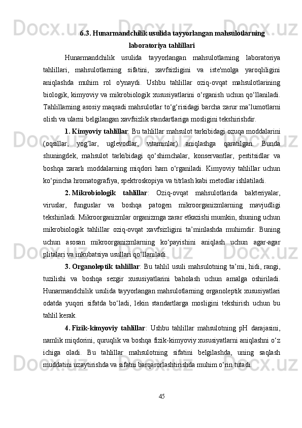 6.3. Hunarmandchilik usulida tayyorlangan mahsulotlarning
laboratoriya tahlillari
Hunarmandchilik   usulida   tayyorlangan   mahsulotlarning   laboratoriya
tahlillari,   mahsulotlarning   sifatini,   xavfsizligini   va   iste'molga   yaroqliligini
aniqlashda   muhim   rol   o'ynaydi.   Ushbu   tahlillar   oziq-ovqat   mahsulotlarining
biologik, kimyoviy va mikrobiologik xususiyatlarini o‘rganish uchun qo‘llaniladi.
Tahlillarning asosiy maqsadi mahsulotlar to‘g‘risidagi barcha zarur ma’lumotlarni
olish va ularni belgilangan xavfsizlik standartlariga mosligini tekshirishdir.
1. Kimyoviy tahlillar : Bu tahlillar mahsulot tarkibidagi ozuqa moddalarini
(oqsillar,   yog‘lar,   uglevodlar,   vitaminlar)   aniqlashga   qaratilgan.   Bunda
shuningdek,   mahsulot   tarkibidagi   qo‘shimchalar,   konservantlar,   pestitsidlar   va
boshqa   zararlı   moddalarning   miqdori   ham   o‘rganiladi.   Kimyoviy   tahlillar   uchun
ko‘pincha hromatografiya, spektroskopiya va titrlash kabi metodlar ishlatiladi.
2. Mikrobiologik   tahlillar :   Oziq-ovqat   mahsulotlarida   bakteriyalar,
viruslar,   funguslar   va   boshqa   patogen   mikroorganizmlarning   mavjudligi
tekshiriladi. Mikroorganizmlar organizmga zarar etkazishi mumkin, shuning uchun
mikrobiologik   tahlillar   oziq-ovqat   xavfsizligini   ta’minlashda   muhimdir.   Buning
uchun   asosan   mikroorganizmlarning   ko‘payishini   aniqlash   uchun   agar-agar
plitalari va inkubatsiya usullari qo‘llaniladi.
3. Organoleptik tahlillar :  Bu  tahlil  usuli  mahsulotning  ta’mi, hidi, rangi,
tuzilishi   va   boshqa   sezgir   xususiyatlarini   baholash   uchun   amalga   oshiriladi.
Hunarmandchilik usulida tayyorlangan mahsulotlarning organoleptik xususiyatlari
odatda   yuqori   sifatda   bo‘ladi,   lekin   standartlarga   mosligini   tekshirish   uchun   bu
tahlil kerak.
4. Fizik-kimyoviy   tahlillar :   Ushbu   tahlillar   mahsulotning   pH   darajasini,
namlik miqdorini, quruqlik va boshqa fizik-kimyoviy xususiyatlarni aniqlashni o‘z
ichiga   oladi.   Bu   tahlillar   mahsulotning   sifatini   belgilashda,   uning   saqlash
muddatini uzaytirishda va sifatni barqarorlashtirishda muhim o‘rin tutadi.
45 