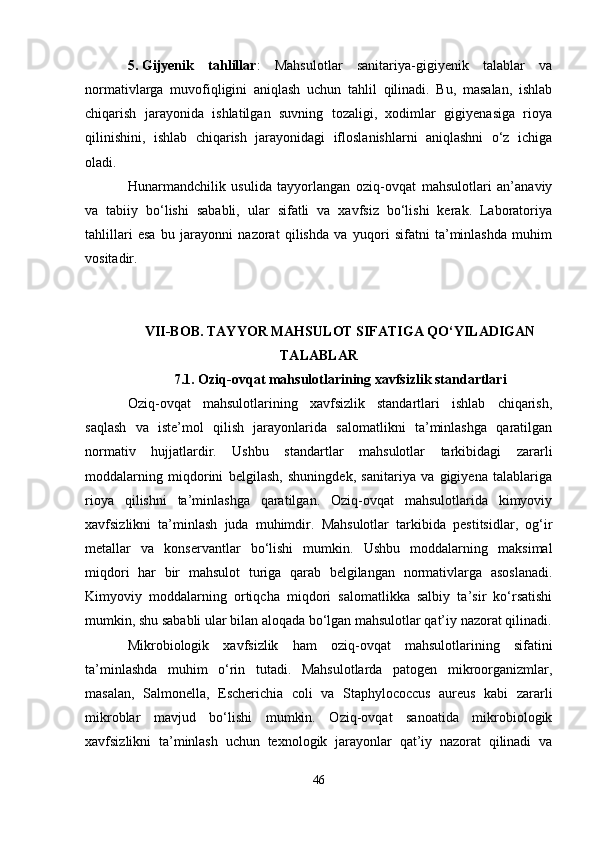 5. Gijyenik   tahlillar :   Mahsulotlar   sanitariya-gigiyenik   talablar   va
normativlarga   muvofiqligini   aniqlash   uchun   tahlil   qilinadi.   Bu,   masalan,   ishlab
chiqarish   jarayonida   ishlatilgan   suvning   tozaligi,   xodimlar   gigiyenasiga   rioya
qilinishini,   ishlab   chiqarish   jarayonidagi   ifloslanishlarni   aniqlashni   o‘z   ichiga
oladi.
Hunarmandchilik   usulida   tayyorlangan   oziq-ovqat   mahsulotlari   an’anaviy
va   tabiiy   bo‘lishi   sababli,   ular   sifatli   va   xavfsiz   bo‘lishi   kerak.   Laboratoriya
tahlillari   esa   bu   jarayonni   nazorat   qilishda   va   yuqori   sifatni   ta’minlashda   muhim
vositadir.
VII-BOB. TAYYOR MAHSULOT SIFATIGA QO‘YILADIGAN
TALABLAR
7.1. Oziq-ovqat mahsulotlarining xavfsizlik standartlari
Oziq-ovqat   mahsulotlarining   xavfsizlik   standartlari   ishlab   chiqarish,
saqlash   va   iste’mol   qilish   jarayonlarida   salomatlikni   ta’minlashga   qaratilgan
normativ   hujjatlardir.   Ushbu   standartlar   mahsulotlar   tarkibidagi   zararli
moddalarning   miqdorini   belgilash,   shuningdek,   sanitariya   va   gigiyena   talablariga
rioya   qilishni   ta’minlashga   qaratilgan.   Oziq-ovqat   mahsulotlarida   kimyoviy
xavfsizlikni   ta’minlash   juda   muhimdir.   Mahsulotlar   tarkibida   pestitsidlar,   og‘ir
metallar   va   konservantlar   bo‘lishi   mumkin.   Ushbu   moddalarning   maksimal
miqdori   har   bir   mahsulot   turiga   qarab   belgilangan   normativlarga   asoslanadi.
Kimyoviy   moddalarning   ortiqcha   miqdori   salomatlikka   salbiy   ta’sir   ko‘rsatishi
mumkin, shu sababli ular bilan aloqada bo‘lgan mahsulotlar qat’iy nazorat qilinadi.
Mikrobiologik   xavfsizlik   ham   oziq-ovqat   mahsulotlarining   sifatini
ta’minlashda   muhim   o‘rin   tutadi.   Mahsulotlarda   patogen   mikroorganizmlar,
masalan,   Salmonella,   Escherichia   coli   va   Staphylococcus   aureus   kabi   zararli
mikroblar   mavjud   bo‘lishi   mumkin.   Oziq-ovqat   sanoatida   mikrobiologik
xavfsizlikni   ta’minlash   uchun   texnologik   jarayonlar   qat’iy   nazorat   qilinadi   va
46 