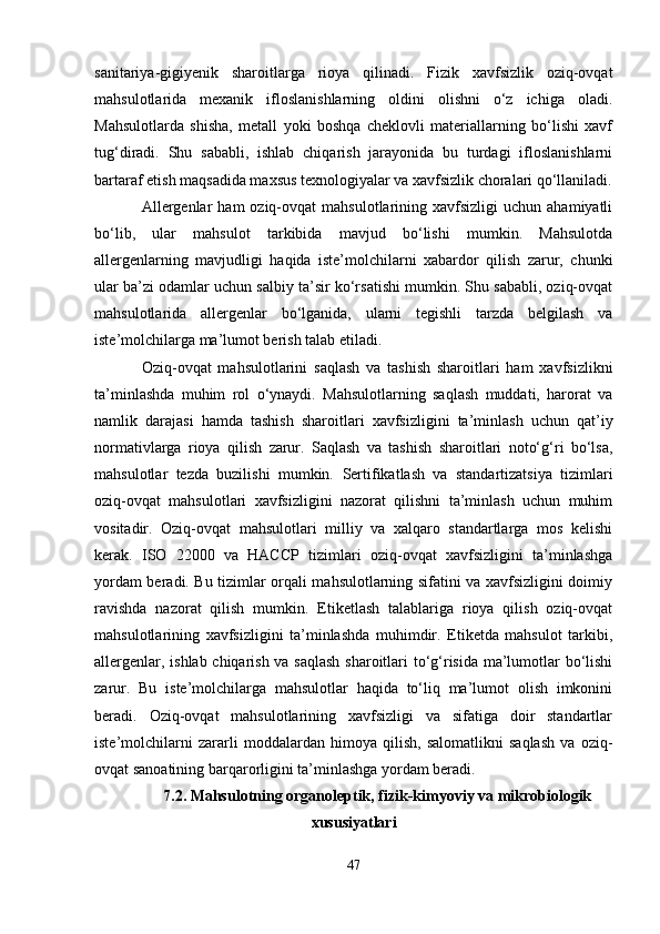 sanitariya-gigiyenik   sharoitlarga   rioya   qilinadi.   Fizik   xavfsizlik   oziq-ovqat
mahsulotlarida   mexanik   ifloslanishlarning   oldini   olishni   o‘z   ichiga   oladi.
Mahsulotlarda   shisha,   metall   yoki   boshqa   cheklovli   materiallarning   bo‘lishi   xavf
tug‘diradi.   Shu   sababli,   ishlab   chiqarish   jarayonida   bu   turdagi   ifloslanishlarni
bartaraf etish maqsadida maxsus texnologiyalar va xavfsizlik choralari qo‘llaniladi.
Allergenlar  ham  oziq-ovqat  mahsulotlarining  xavfsizligi  uchun  ahamiyatli
bo‘lib,   ular   mahsulot   tarkibida   mavjud   bo‘lishi   mumkin.   Mahsulotda
allergenlarning   mavjudligi   haqida   iste’molchilarni   xabardor   qilish   zarur,   chunki
ular ba’zi odamlar uchun salbiy ta’sir ko‘rsatishi mumkin. Shu sababli, oziq-ovqat
mahsulotlarida   allergenlar   bo‘lganida,   ularni   tegishli   tarzda   belgilash   va
iste’molchilarga ma’lumot berish talab etiladi.
Oziq-ovqat   mahsulotlarini   saqlash   va   tashish   sharoitlari   ham   xavfsizlikni
ta’minlashda   muhim   rol   o‘ynaydi.   Mahsulotlarning   saqlash   muddati,   harorat   va
namlik   darajasi   hamda   tashish   sharoitlari   xavfsizligini   ta’minlash   uchun   qat’iy
normativlarga   rioya   qilish   zarur.   Saqlash   va   tashish   sharoitlari   noto‘g‘ri   bo‘lsa,
mahsulotlar   tezda   buzilishi   mumkin.   Sertifikatlash   va   standartizatsiya   tizimlari
oziq-ovqat   mahsulotlari   xavfsizligini   nazorat   qilishni   ta’minlash   uchun   muhim
vositadir.   Oziq-ovqat   mahsulotlari   milliy   va   xalqaro   standartlarga   mos   kelishi
kerak.   ISO   22000   va   HACCP   tizimlari   oziq-ovqat   xavfsizligini   ta’minlashga
yordam beradi. Bu tizimlar orqali mahsulotlarning sifatini va xavfsizligini doimiy
ravishda   nazorat   qilish   mumkin.   Etiketlash   talablariga   rioya   qilish   oziq-ovqat
mahsulotlarining   xavfsizligini   ta’minlashda   muhimdir.   Etiketda   mahsulot   tarkibi,
allergenlar, ishlab chiqarish va saqlash  sharoitlari to‘g‘risida ma’lumotlar bo‘lishi
zarur.   Bu   iste’molchilarga   mahsulotlar   haqida   to‘liq   ma’lumot   olish   imkonini
beradi.   Oziq-ovqat   mahsulotlarining   xavfsizligi   va   sifatiga   doir   standartlar
iste’molchilarni   zararli   moddalardan   himoya   qilish,   salomatlikni   saqlash   va   oziq-
ovqat sanoatining barqarorligini ta’minlashga yordam beradi.
7.2. Mahsulotning organoleptik, fizik-kimyoviy va mikrobiologik
xususiyatlari
47 