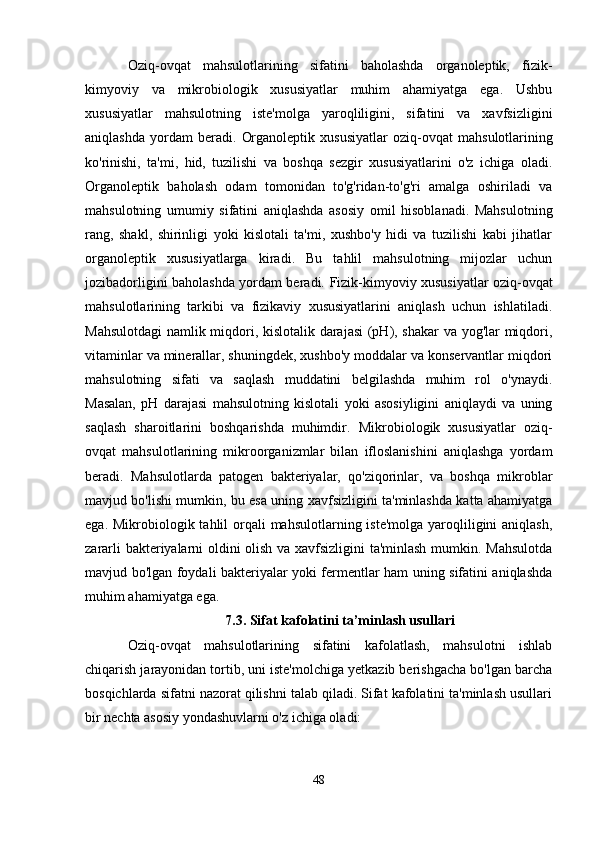 Oziq-ovqat   mahsulotlarining   sifatini   baholashda   organoleptik,   fizik-
kimyoviy   va   mikrobiologik   xususiyatlar   muhim   ahamiyatga   ega.   Ushbu
xususiyatlar   mahsulotning   iste'molga   yaroqliligini,   sifatini   va   xavfsizligini
aniqlashda   yordam   beradi.   Organoleptik   xususiyatlar   oziq-ovqat   mahsulotlarining
ko'rinishi,   ta'mi,   hid,   tuzilishi   va   boshqa   sezgir   xususiyatlarini   o'z   ichiga   oladi.
Organoleptik   baholash   odam   tomonidan   to'g'ridan-to'g'ri   amalga   oshiriladi   va
mahsulotning   umumiy   sifatini   aniqlashda   asosiy   omil   hisoblanadi.   Mahsulotning
rang,   shakl,   shirinligi   yoki   kislotali   ta'mi,   xushbo'y   hidi   va   tuzilishi   kabi   jihatlar
organoleptik   xususiyatlarga   kiradi.   Bu   tahlil   mahsulotning   mijozlar   uchun
jozibadorligini baholashda yordam beradi.   Fizik-kimyoviy xususiyatlar   oziq-ovqat
mahsulotlarining   tarkibi   va   fizikaviy   xususiyatlarini   aniqlash   uchun   ishlatiladi.
Mahsulotdagi  namlik miqdori, kislotalik darajasi  (pH), shakar va yog'lar miqdori,
vitaminlar va minerallar, shuningdek, xushbo'y moddalar va konservantlar miqdori
mahsulotning   sifati   va   saqlash   muddatini   belgilashda   muhim   rol   o'ynaydi.
Masalan,   pH   darajasi   mahsulotning   kislotali   yoki   asosiyligini   aniqlaydi   va   uning
saqlash   sharoitlarini   boshqarishda   muhimdir.   Mikrobiologik   xususiyatlar   oziq-
ovqat   mahsulotlarining   mikroorganizmlar   bilan   ifloslanishini   aniqlashga   yordam
beradi.   Mahsulotlarda   patogen   bakteriyalar,   qo'ziqorinlar,   va   boshqa   mikroblar
mavjud bo'lishi mumkin, bu esa uning xavfsizligini ta'minlashda katta ahamiyatga
ega. Mikrobiologik tahlil  orqali  mahsulotlarning iste'molga  yaroqliligini  aniqlash,
zararli bakteriyalarni oldini olish va xavfsizligini ta'minlash mumkin. Mahsulotda
mavjud bo'lgan foydali bakteriyalar yoki fermentlar ham uning sifatini aniqlashda
muhim ahamiyatga ega.
7.3. Sifat kafolatini ta’minlash usullari
Oziq-ovqat   mahsulotlarining   sifatini   kafolatlash,   mahsulotni   ishlab
chiqarish jarayonidan tortib, uni iste'molchiga yetkazib berishgacha bo'lgan barcha
bosqichlarda sifatni nazorat qilishni talab qiladi. Sifat kafolatini ta'minlash usullari
bir nechta asosiy yondashuvlarni o'z ichiga oladi:
48 