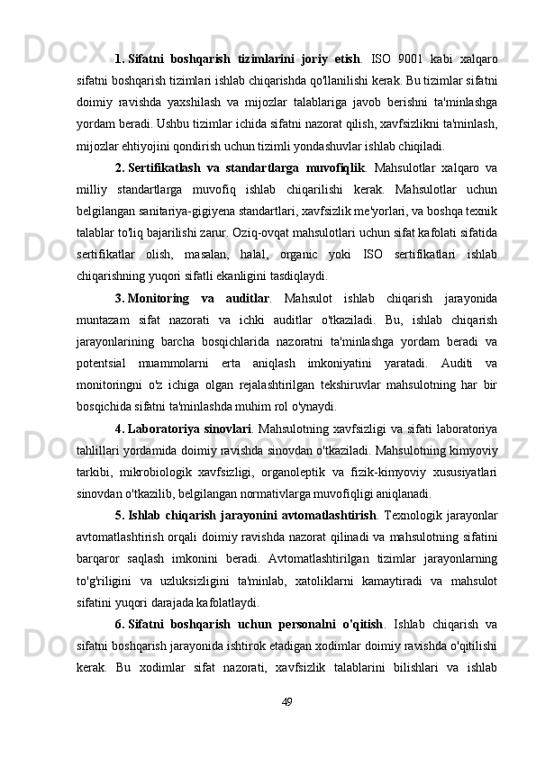 1. Sifatni   boshqarish   tizimlarini   joriy   etish .   ISO   9001   kabi   xalqaro
sifatni boshqarish tizimlari ishlab chiqarishda qo'llanilishi kerak. Bu tizimlar sifatni
doimiy   ravishda   yaxshilash   va   mijozlar   talablariga   javob   berishni   ta'minlashga
yordam beradi. Ushbu tizimlar ichida sifatni nazorat qilish, xavfsizlikni ta'minlash,
mijozlar ehtiyojini qondirish uchun tizimli yondashuvlar ishlab chiqiladi.
2. Sertifikatlash   va   standartlarga   muvofiqlik .   Mahsulotlar   xalqaro   va
milliy   standartlarga   muvofiq   ishlab   chiqarilishi   kerak.   Mahsulotlar   uchun
belgilangan sanitariya-gigiyena standartlari, xavfsizlik me'yorlari, va boshqa texnik
talablar to'liq bajarilishi zarur. Oziq-ovqat mahsulotlari uchun sifat kafolati sifatida
sertifikatlar   olish,   masalan,   halal,   organic   yoki   ISO   sertifikatlari   ishlab
chiqarishning yuqori sifatli ekanligini tasdiqlaydi.
3. Monitoring   va   auditlar .   Mahsulot   ishlab   chiqarish   jarayonida
muntazam   sifat   nazorati   va   ichki   auditlar   o'tkaziladi.   Bu,   ishlab   chiqarish
jarayonlarining   barcha   bosqichlarida   nazoratni   ta'minlashga   yordam   beradi   va
potentsial   muammolarni   erta   aniqlash   imkoniyatini   yaratadi.   Auditi   va
monitoringni   o'z   ichiga   olgan   rejalashtirilgan   tekshiruvlar   mahsulotning   har   bir
bosqichida sifatni ta'minlashda muhim rol o'ynaydi.
4. Laboratoriya sinovlari .   Mahsulotning  xavfsizligi  va sifati  laboratoriya
tahlillari yordamida doimiy ravishda sinovdan o'tkaziladi. Mahsulotning kimyoviy
tarkibi,   mikrobiologik   xavfsizligi,   organoleptik   va   fizik-kimyoviy   xususiyatlari
sinovdan o'tkazilib, belgilangan normativlarga muvofiqligi aniqlanadi.
5. Ishlab   chiqarish   jarayonini   avtomatlashtirish .   Texnologik   jarayonlar
avtomatlashtirish orqali  doimiy ravishda  nazorat  qilinadi  va mahsulotning sifatini
barqaror   saqlash   imkonini   beradi.   Avtomatlashtirilgan   tizimlar   jarayonlarning
to'g'riligini   va   uzluksizligini   ta'minlab,   xatoliklarni   kamaytiradi   va   mahsulot
sifatini yuqori darajada kafolatlaydi.
6. Sifatni   boshqarish   uchun   personalni   o'qitish .   Ishlab   chiqarish   va
sifatni boshqarish jarayonida ishtirok etadigan xodimlar doimiy ravishda o'qitilishi
kerak.   Bu   xodimlar   sifat   nazorati,   xavfsizlik   talablarini   bilishlari   va   ishlab
49 