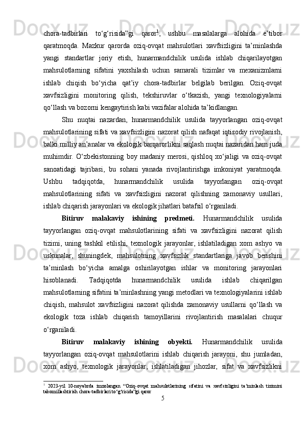 chora-tadbirlari   to‘g‘risida”gi   qaror 1
,   ushbu   masalalarga   alohida   e’tibor
qaratmoqda.   Mazkur   qarorda   oziq-ovqat   mahsulotlari   xavfsizligini   ta’minlashda
yangi   standartlar   joriy   etish,   hunarmandchilik   usulida   ishlab   chiqarilayotgan
mahsulotlarning   sifatini   yaxshilash   uchun   samarali   tizimlar   va   mexanizmlarni
ishlab   chiqish   bo‘yicha   qat’iy   chora-tadbirlar   belgilab   berilgan.   Oziq-ovqat
xavfsizligini   monitoring   qilish,   tekshiruvlar   o‘tkazish,   yangi   texnologiyalarni
qo‘llash va bozorni kengaytirish kabi vazifalar alohida ta’kidlangan.
Shu   nuqtai   nazardan,   hunarmandchilik   usulida   tayyorlangan   oziq-ovqat
mahsulotlarining sifati va xavfsizligini nazorat qilish nafaqat iqtisodiy rivojlanish,
balki milliy an’analar va ekologik barqarorlikni saqlash nuqtai nazaridan ham juda
muhimdir.   O‘zbekistonning   boy   madaniy   merosi,   qishloq   xo‘jaligi   va   oziq-ovqat
sanoatidagi   tajribasi,   bu   sohani   yanada   rivojlantirishga   imkoniyat   yaratmoqda.
Ushbu   tadqiqotda,   hunarmandchilik   usulida   tayyorlangan   oziq-ovqat
mahsulotlarining   sifati   va   xavfsizligini   nazorat   qilishning   zamonaviy   usullari,
ishlab chiqarish jarayonlari va ekologik jihatlari batafsil o‘rganiladi.
Bitiruv   malakaviy   ishining   predmeti.   Hunarmandchilik   usulida
tayyorlangan   oziq-ovqat   mahsulotlarining   sifati   va   xavfsizligini   nazorat   qilish
tizimi,   uning   tashkil   etilishi,   texnologik   jarayonlar,   ishlatiladigan   xom   ashyo   va
uskunalar,   shuningdek,   mahsulotning   xavfsizlik   standartlariga   javob   berishini
ta’minlash   bo‘yicha   amalga   oshirilayotgan   ishlar   va   monitoring   jarayonlari
hisoblanadi.   Tadqiqotda   hunarmandchilik   usulida   ishlab   chiqarilgan
mahsulotlarning sifatini ta’minlashning yangi metodlari va texnologiyalarini ishlab
chiqish,   mahsulot   xavfsizligini   nazorat   qilishda   zamonaviy   usullarni   qo‘llash   va
ekologik   toza   ishlab   chiqarish   tamoyillarini   rivojlantirish   masalalari   chuqur
o‘rganiladi.
Bitiruv   malakaviy   ishining   obyekti.   Hunarmandchilik   usulida
tayyorlangan   oziq-ovqat   mahsulotlarini   ishlab   chiqarish   jarayoni,   shu   jumladan,
xom   ashyo,   texnologik   jarayonlar,   ishlatiladigan   jihozlar,   sifat   va   xavfsizlikni
1
  2023-yil   10-noyabrda   imzolangan   “Oziq-ovqat   mahsulotlarining   sifatini   va   xavfsizligini   ta’minlash   tizimini
takomillashtirish chora-tadbirlari to‘g‘risida”gi qaror
5 