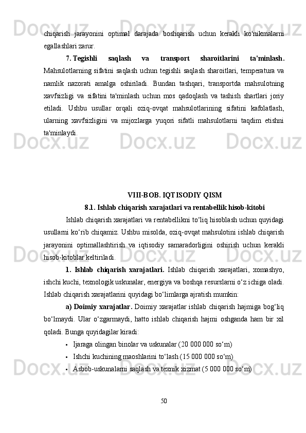 chiqarish   jarayonini   optimal   darajada   boshqarish   uchun   kerakli   ko'nikmalarni
egallashlari zarur.
7. Tegishli   saqlash   va   transport   sharoitlarini   ta'minlash .
Mahsulotlarning sifatini saqlash  uchun tegishli saqlash sharoitlari, temperatura va
namlik   nazorati   amalga   oshiriladi.   Bundan   tashqari,   transportda   mahsulotning
xavfsizligi   va   sifatini   ta'minlash   uchun   mos   qadoqlash   va   tashish   shartlari   joriy
etiladi.   Ushbu   usullar   orqali   oziq-ovqat   mahsulotlarining   sifatini   kafolatlash,
ularning   xavfsizligini   va   mijozlarga   yuqori   sifatli   mahsulotlarni   taqdim   etishni
ta'minlaydi.
VIII-BOB. IQTISODIY QISM
8.1. Ishlab chiqarish xarajatlari va rentabellik hisob-kitobi
Ishlab chiqarish xarajatlari va rentabellikni to‘liq hisoblash uchun quyidagi
usullarni ko‘rib chiqamiz. Ushbu misolda, oziq-ovqat mahsulotini ishlab chiqarish
jarayonini   optimallashtirish   va   iqtisodiy   samaradorligini   oshirish   uchun   kerakli
hisob-kitoblar keltiriladi.
1.   Ishlab   chiqarish   xarajatlari.   Ishlab   chiqarish   xarajatlari,   xomashyo,
ishchi kuchi, texnologik uskunalar, energiya va boshqa resurslarni o‘z ichiga oladi.
Ishlab chiqarish xarajatlarini quyidagi bo‘limlarga ajratish mumkin:
a)   Doimiy  xarajatlar .   Doimiy xarajatlar  ishlab  chiqarish  hajmiga  bog‘liq
bo‘lmaydi.   Ular   o‘zgarmaydi,   hatto   ishlab   chiqarish   hajmi   oshganda   ham   bir   xil
qoladi. Bunga quyidagilar kiradi:
 Ijaraga olingan binolar va uskunalar (20 000 000 so‘m)
 Ishchi kuchining maoshlarini to‘lash (15 000 000 so‘m)
 Asbob-uskunalarni saqlash va texnik xizmat (5 000 000 so‘m)
50 