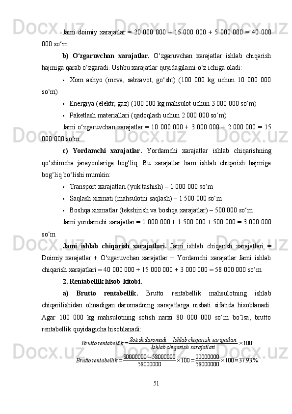 Jami doimiy xarajatlar = 20 000 000 + 15 000 000 + 5 000 000 =   40 000
000 so‘m
b)   O‘zgaruvchan   xarajatlar.   O‘zgaruvchan   xarajatlar   ishlab   chiqarish
hajmiga qarab o‘zgaradi. Ushbu xarajatlar quyidagilarni o‘z ichiga oladi:
 Xom   ashyo   (meva,   sabzavot,   go‘sht)   (100   000   kg   uchun   10   000   000
so‘m)
 Energiya (elektr, gaz) (100 000 kg mahsulot uchun 3 000 000 so‘m)
 Paketlash materiallari (qadoqlash uchun 2 000 000 so‘m)
Jami o‘zgaruvchan xarajatlar = 10 000 000 + 3 000 000 + 2 000 000 =   15
000 000 so‘m
c)   Yordamchi   xarajatlar.   Yordamchi   xarajatlar   ishlab   chiqarishning
qo‘shimcha   jarayonlariga   bog‘liq.   Bu   xarajatlar   ham   ishlab   chiqarish   hajmiga
bog‘liq bo‘lishi mumkin:
 Transport xarajatlari (yuk tashish) – 1 000 000 so‘m
 Saqlash xizmati (mahsulotni saqlash) – 1 500 000 so‘m
 Boshqa xizmatlar (tekshirish va boshqa xarajatlar) – 500 000 so‘m
Jami yordamchi xarajatlar = 1 000 000 + 1 500 000 + 500 000 =  3 000 000
so‘m
Jami   ishlab   chiqarish   xarajatlari.   Jami   ishlab   chiqarish   xarajatlari   =
Doimiy   xarajatlar   +   O‘zgaruvchan   xarajatlar   +   Yordamchi   xarajatlar   Jami   ishlab
chiqarish xarajatlari = 40 000 000 + 15 000 000 + 3 000 000 =  58 000 000 so‘m
2. Rentabellik hisob-kitobi .
a)   Brutto   rentabellik .   Brutto   rentabellik   mahsulotning   ishlab
chiqarilishidan   olinadigan   daromadning   xarajatlarga   nisbati   sifatida   hisoblanadi.
Agar   100   000   kg   mahsulotning   sotish   narxi   80   000   000   so‘m   bo‘lsa,   brutto
rentabellik quyidagicha hisoblanadi:
Brutto rentabellik = Sotish daromadi − Ishlab chiqarish xarajatlari
Ishlab chiqarish xarajatlari × 100Brutto	rentabellik	=	80000000	−58000000	
58000000	×100	=	22000000
58000000	×100	≈37.93	%
51 